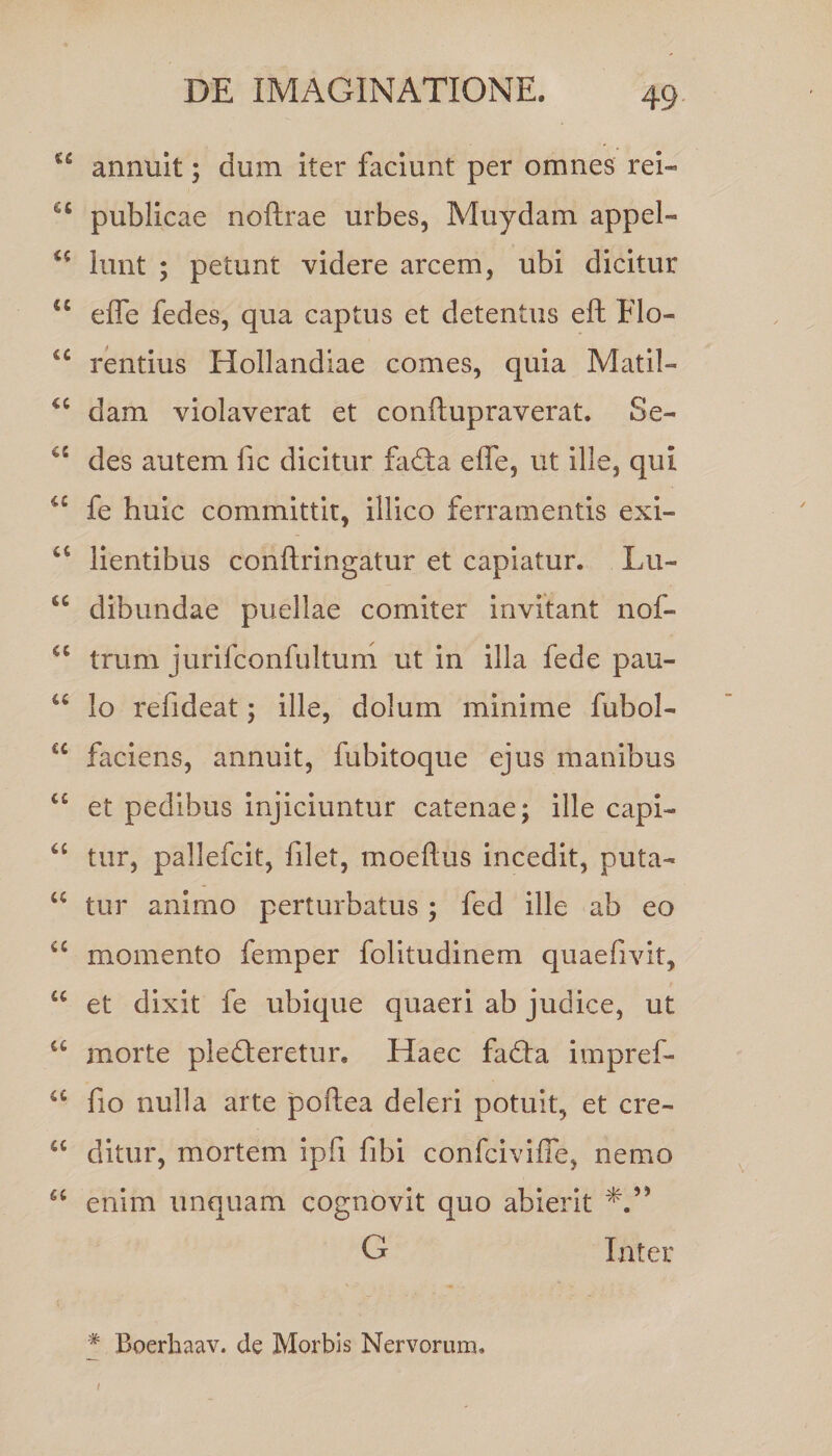 annuit; dum iter faciunt per omnes rei- u publicae noftrae urbes, Muydam appel- <c lunt ; petunt videre arcem, ubi dicitur “ effe fedes, qua captus et detentus eft Elo- u rentius Hollandiae comes, quia Matii- <c dam violaverat et conftupraverat. Se- des autem fic dicitur fadta effe, ut ille, qui a fe huic committit, illico ferramentis exi- u lientibus conftringatur et capiatur. Lu- 4t dibundae puellae comiter invitant nof- a trum jurifconfultum ut in illa fede pau- u lo refideat; ille, dolum minime fubol- u faciens, annuit, fubitoque ejus manibus i£ et pedibus injiciuntur catenae; ille capi- 6£ tur, pallefcit, filet, moeftus incedit, puta- w tur animo perturbatus; fed ille ab eo a momento femper folitudinem quaefivit, u et dixit fe ubique quaeri ab judice, ut u morte pledleretur. Haec fadta impref- a fio nulla arte poftea deleri potuit, et cre- a ditur, mortem ipfi fibi confciviffe, nemo <c enim unquam cognovit quo abierit G Inter # Boerhaav. de Morbis Nervorum, i