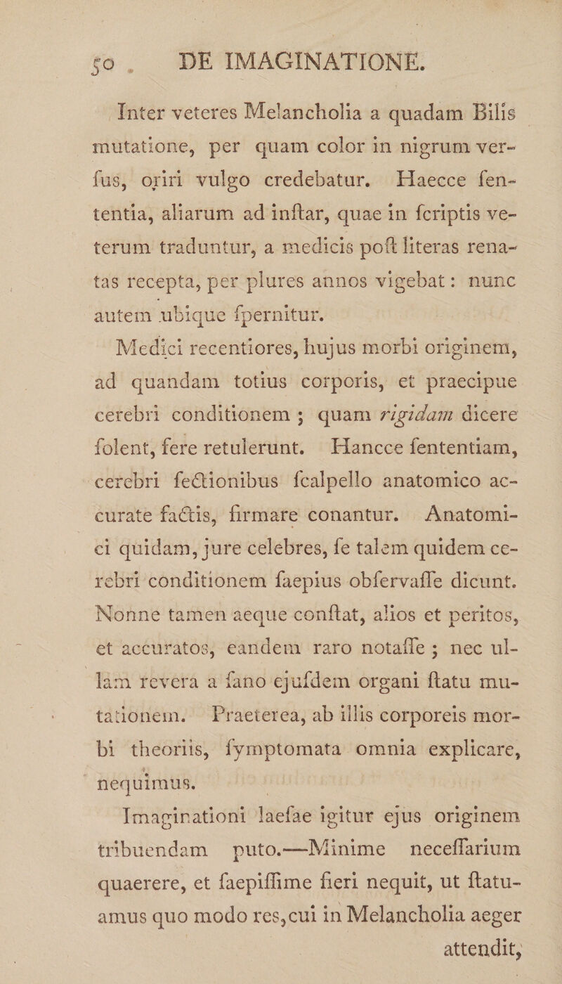 5° • Inter veteres Melancholia a quadam Bilis mutatione, per quam color in nigrum ver- fus, oriri vulgo credebatur. Haecce len¬ tentia, aliarum ad inftar, quae in fcriptis ve¬ terum traduntur, a medicis poft literas rena¬ tas recepta, per plures annos vigebat: nunc autem .ubique fpernitur. Medici recentiores, hujus morbi originem, ad quandam totius corporis, et praecipue cerebri conditionem ; quam rigidam dicere folent, fere retulerunt. Hancce fententiam, cerebri fedtiombus fcalpello anatomico ac¬ curate fatftis, firmare conantur. Anatomi¬ ci quidam, jure celebres, fe talem quidem ce¬ rebri conditionem faepius obfervaffe dicunt. Nonne tamen aeque confiat, alios et peritos, et accuratos, eandem raro notafie ; nec ul¬ lam revera a fano ejufdem organi ftatu mu¬ tationem. Praeterea, ab illis corporeis mor¬ bi theoriis, fymptomata omnia explicare, ♦ nequimus. Imaginationi laefae igitur ejus originem tribuendam puto.—Minime neceffarium quaerere, et faepiffime fieri nequit, ut ftatu- amus quo modo res,cui in Melancholia aeger attendit,