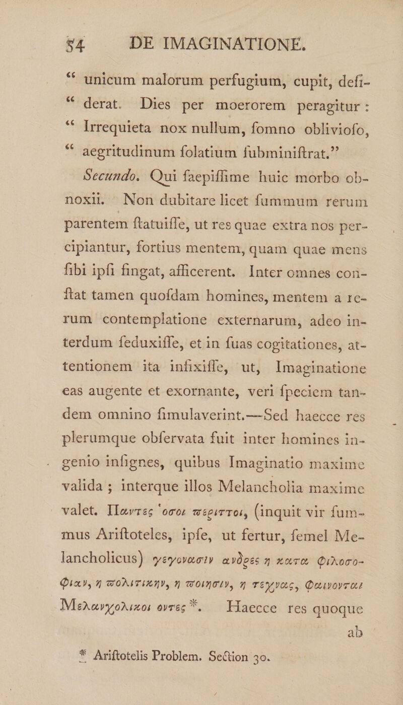 “ unicum malorum perfugium, cupit, defi- u derat. Dies per moerorem peragitur : 4C Irrequieta nox nullum, fomno obliviofo, u aegritudinum folatium iubminiftrat.55 Secundo. Qui faepiffime huic morbo ob¬ noxii. Non dubitare licet fummuni rerum parentem ftatuiffe, ut res quae extra nos per¬ cipiantur, fortius mentem, quam quae mens fibi ipfi fingat, afficerent. Inter omnes con¬ flat tamen quofdam homines, mentem a re¬ rum contemplatione externarum, adeo in¬ terdum feduxiffe, et in fuas cogitationes, at¬ tentionem ita infixiffe, ut, Imaginatione eas augente et exornante, veri fpeciem tan¬ dem omnino fimulaverint.—Sed haecce res plerumque obfervata fuit inter homines in¬ genio in (ignes, quibus Imaginatio maxime valida ; interque illos Melancholia maxime valet. UccvTsg ' o<roi sr^r-rc/, (inquit vir fum- mus Ariftoteles, ipfe, ut fertur, femel Me¬ lancholicus) yzyovocffiv ctviozg % zocrcc CuXotro- QiaLV) ?] TZoXiTizriv, Y\ •sfoivicrtVj 7} (Dctivovrcu MsXctiffcoXfzoj Mrsg*. Haecce res quoque # Ariftotelis Problem. Sedlion 30.