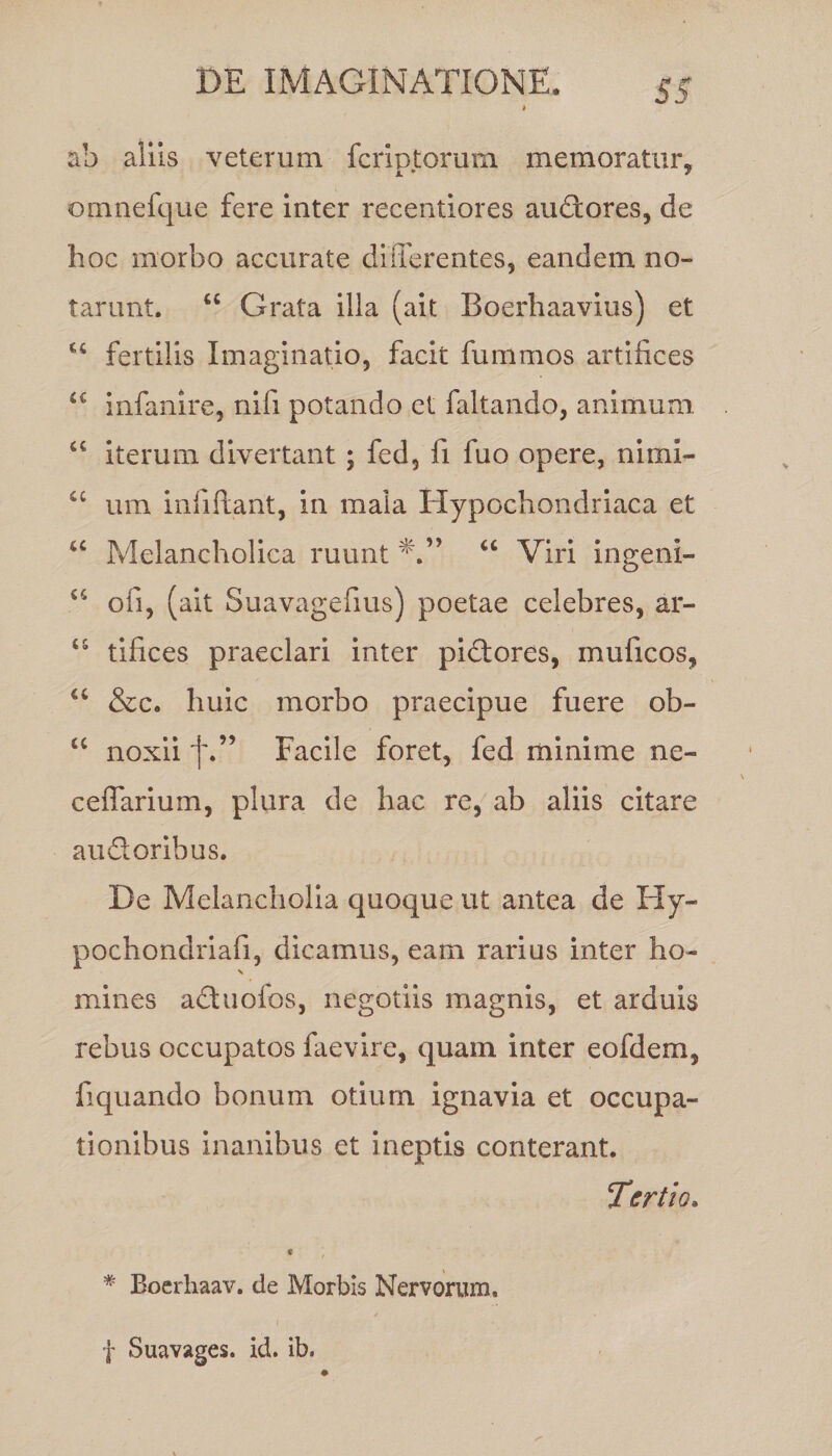 ah aliis veterum fcripjtorum memoratur, omnefque fere inter recentiores auditores, de hoc morbo accurate differentes, eandem no¬ tarunt. “ Grata illa (ait Boerhaavius) et u fertilis Imaginatio, facit fummos artifices <c infanire, nifi potando et faltando, animum “ iterum divertant; fed, fi fuo opere, nimi- C£ um infiftant, in mala Hypochondriaca et Melancholica ruunt “ Viri ingeni- 44 oli, (ait Suavagefius) poetae celebres, ar- 45 tifices praeclari inter pidtores, muficos, “ &amp;c. huic morbo praecipue fuere ob- £C noxii f.” Facile foret, fed minime ne- ceffarium, plura de hac re, ab aliis citare au &amp; oribus. De Melancholia quoque ut antea de Hy- pochondriafi, dicamus, eam rarius inter ho¬ mines actuofos, negotiis magnis, et arduis rebus occupatos faevire, quam inter eofdem, fiquando bonum otium ignavia et occupa¬ tionibus inanibus et ineptis conterant. Tertio. * Boerhaav. de Morbis Nervorum, f Suavages. id. ib.