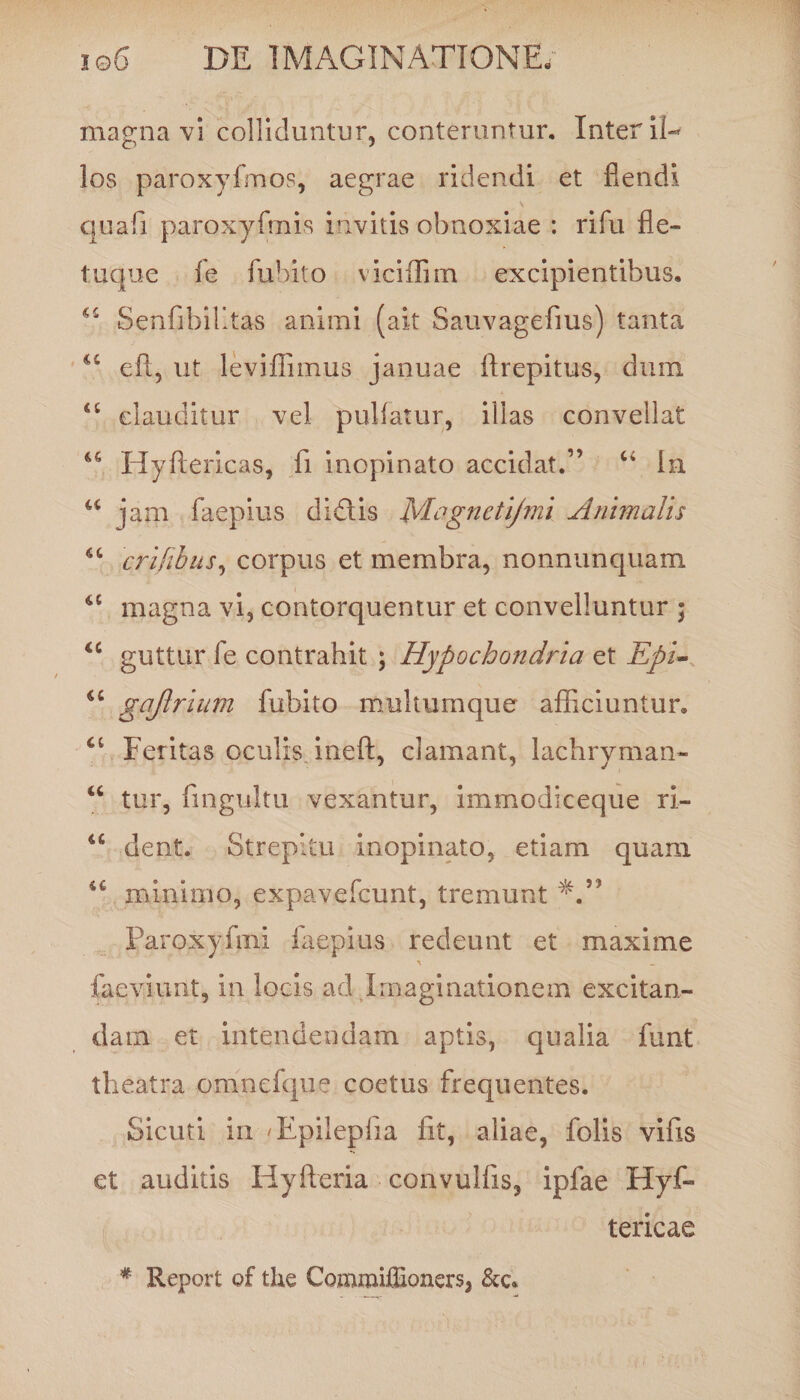 magna vi colliduntur, conteruntur. Inter il¬ los paroxyfmos, aegrae ridendi et flendi quafi paroxyfmis invitis obnoxiae : rifu fle- t.uque fe fubito viciffim excipientibus. Senfibilltas animi (ait Sauvagefius) tanta u eft, ut leviffimus januae ftrepitus, dum clauditur vel pullatur, illas convellat u Hyflericas, fi inopinato accidat.” “ In u jam faepius didis Magnetifmi Animalis crifibus, corpus et membra, nonnunquam a magna vi, contorquentur et convelluntur ; <c guttur fe contrahit ; Hypochondria et Epi~ iC gajlrium fubito multumque afficiuntur. Feritas oculis ineft, clamant, lachryman- “ tur, fingultu vexantur, immodiceque ri- 46 dent. Strepitu inopinato, etiam quam 44 minimo, expavefcunt, tremunt Paroxyftni faepius redeunt et maxime faeviunt, in locis ad Imaginationem excitan¬ dam et intendendam aptis, qualia funt theatra omnefque coetus frequentes. Sicuti in 'Epilepfia fit, aliae, folis vifis et auditis Hyfteria convulfis, ipfae Hyf- tericae * Report q£ tke Commiflioxiers, &amp;c*