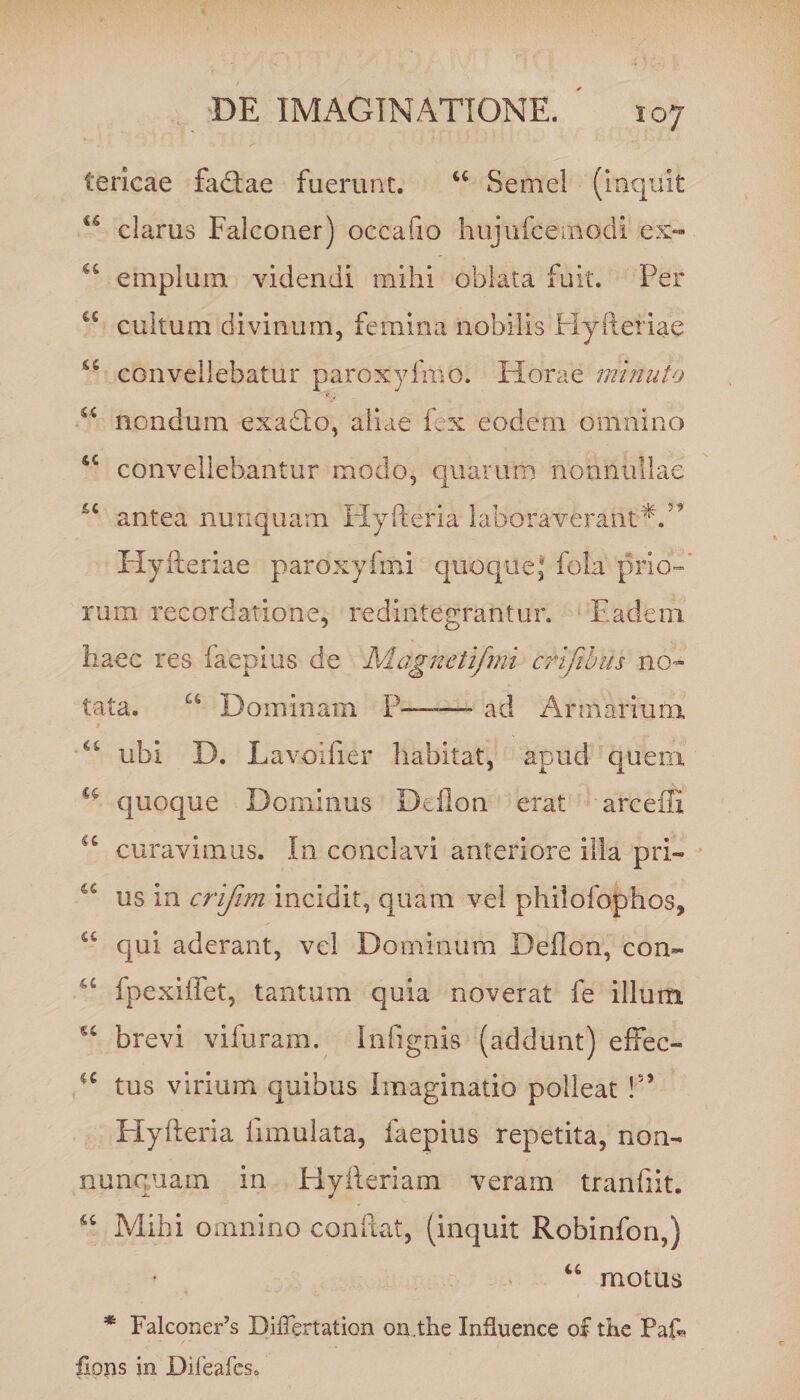 tericae fa<ftae fuerunt. u Semel (inquit u clarus Falconer) occafio hujufcemodi ex- u emplum videndi mihi oblata fuit. Per cultum divinum, femina nobilis Hyfteriae 44 convellebatur paroxyfmo. Horae minuto u nondum exaQo, aliae fex eodem omnino sc convellebantur modo, quarum nonnullae antea nunquam Hyfteria laboraverant*.” Hyfteriae paroxyfmi quoque,* fola prio-P rum recordatione, redintegrantur. Eadem haec res faepius de Magnetifmi crifibus no¬ tata. u Dominam P— ad Armarium “ ubi D. Lavoifier habitat, apud quern a quoque Dominus Deflon erat arceffi <c curavimus. In conclavi anteriore illa pri- 6t us in crifim incidit, quam vel philofophos, u qui aderant, vel Dominum Deflon, con- u fpexiflet, tantum quia noverat fe illum brevi vifuram. Infignis (addunt) effec- ■c tus virium quibus Imaginatio polleat !” Hyfteria fimulata, faepius repetita, non- nunquam in Hyfteriam veram tranftit. 44 Mihi omnino confiat, (inquit Robinfon,) 44 motus * FalconeFs DifTertation on.the Influence o£ thc PaP fiops in Difeafes.