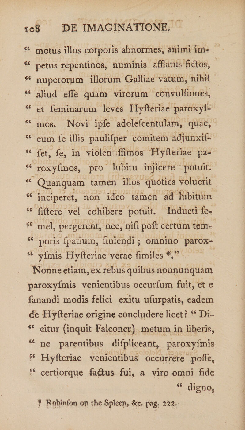 44 motus illos corporis abnormes, animi im~ petus repentinos, numinis afflatus fi£tos, 44 nuperorum illorum Galliae vatum, nihil 44 aliud effle quam virorum convulfiones, 44 et feminarum leves Hyfteriae paroxyfi» 44 mos. Novi ipfe adolefcentulajn, quae, 44 cum fe illis paulifper comitem adjunxif- 44 fet, fe, in violen fflimos Hyfteriae pa~ 44 roxyfmos, pro lubitu injicere potuit. 44 Quanquam tamen illos quoties voluerit 44 inciperet, non ideo tamen ad rabitum 44 fiftere vel cohibere potuit. Inducti fe- 44 mei, pergerent, nec, nifi poft certum tem- 44 poris fpatium, finiendi ; omnino parox- 44 yfmis Hyfteriae verae fimiles **” Nonne etiam, ex rebus quibus nonnunquam paroxyfmis venientibus occurfum fuit, et e fanandi modis felici exitu ufurpatis, eadem de Hyfteriae origine concludere licet? “ DI- 44 citur (inquit Falconer) metum in liberis, 44 ne parentibus difplieeant, paroxyfmis ■4 Hyfteriae venientibus occurrere poffle, ?4 certiorque fa£tus fui, a viro omni fide 44 dignof t Rpbinfon on the Spleen, &amp;c. pag» 222,