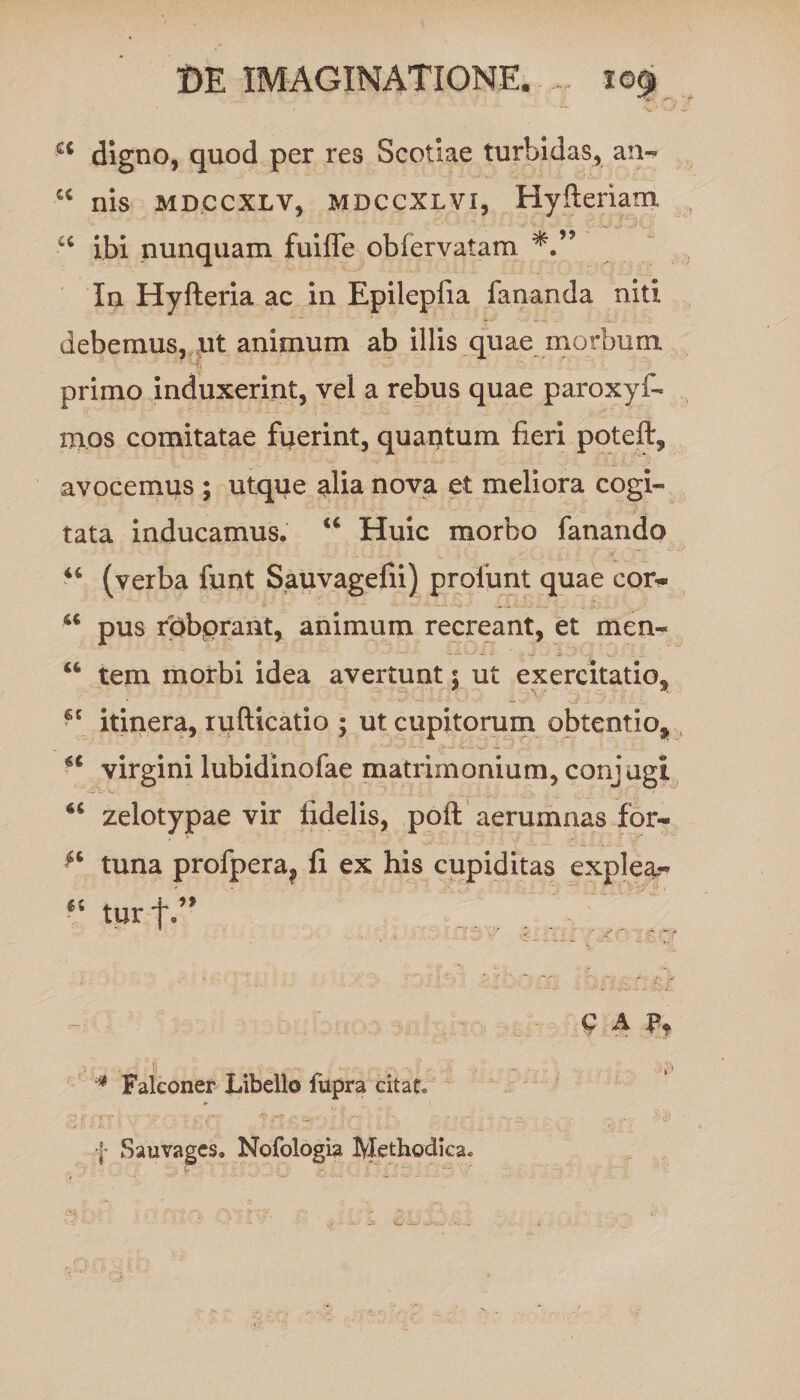 ** digno, quod per res Scotiae turbidas, an- “ nis mdccxlv, mdccxlvi, Hyfteriam u ibi nunquam fuifle obfervatam In Hyfteria ac in Epilepfia fananda niti debemus, ut animum ab illis quae morbum primo induxerint, vel a rebus quae paroxyf- nios comitatae fuerint, quantum fieri poteft, avocemus ; utque alia nova et meliora cogi¬ tata inducamus. u Huic morbo fanando “ (verba funt Sauvagefii) profunt quae cor- u pus roborant, animum recreant, et men- “ tem morbi idea avertunt 5 ut exercitatio, 6t itinera, rufticatio ; ut cupitorum obtentio, ** virgini lubidinofae matrimonium, conjugi zelotypae vir fidelis, poft aerumnas for- a tuna profpera, fi ex his cupiditas explea,- “ tur f ' ' 1 “' -• ; y ' * - / v ' - f 0 A Pt * Falconer Libello fupra citat,
