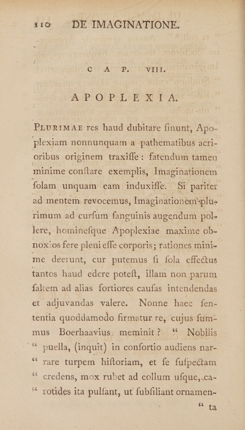 i. . ■ . • C A P. VIII, APOPLEXIA. Plurimae res haud dubitare finunt, Apo¬ plexiam nonnunquam a pathematibus acri¬ oribus originem traxifie : fatendum tamen minime conflare exemplis, Imaginationem folam unquam eam induxiffe. Si pariter ad mentem, revocemus, Imaginationem'qslu- rimum ad curfum fanguinis augendum pol¬ lere, hominefque Apoplexiae maxime ob- noxos fere plenieffe corporis; rationes mini- me deerunt, cur putemus fi fola effe&amp;us * tantos haud edere poteft, illam non parum faltem ad alias fortiores caufas intendendas i et adjuvandas valere. Nonne haec fen- tentia quoddamodo firmatur re, cujus fum- mus Boerhaavius meminit ? u Nobilis u puella, (inquit) in confortio audiens nar- u rare turpem hiftoriam, et fe fufpedtam u credens, mox rubet ad collum ufque,Nca- u xotides ita pullant, ut fubfiliant ornamen-