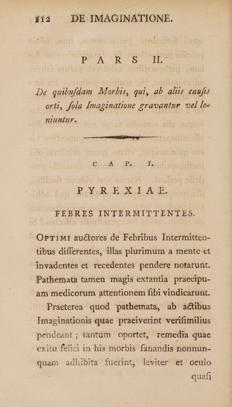PARS II. - A ... • - i ' ■ • • y» ' - ■ . - De quibufdam Morbis, qui> ab aliis cauju orti, fola Imaginatione gravantur vel le~ niuntur. € A F. I. “7  \ ¥ , . « .. ; f , •• PYREXIAE. FEBRES INTERMITTENTES. Optimi au£tores de Febribus Intermitten¬ tibus differentes, illas plurimum a mente et invadentes et recedentes pendere notarunt. Pathemata tamen magis extantia praecipu¬ am medicorum attentionem fibi vindicarunt. Praeterea quod pathemata, ab adtibus Imaginationis quae praeiverint verifimilius pendeant; tantum oportet, remedia quae exitu felici in his morbis fanandis nonnum¬ quam adhibita fuerint,, leviter et oculo quali