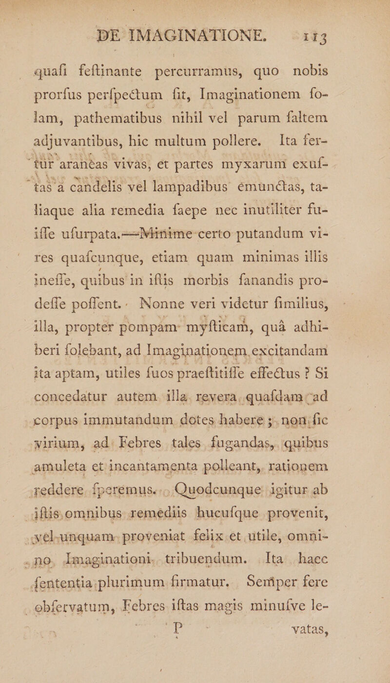 i» 1 quafi feftinante percurramus, quo nobis prorfus perfpedlum fit, Imaginationem fo- lam, pathematibus nihil vel parum faltem adjuvantibus, hic multum pollere. Ita fer¬ tur araneas vivas, et partes myxarum exui- '■ - 'X- tas a candelis vel lampadibus emundlas, ta- liaque alia remedia faepe nec inutiliter fu- i fle ufurpata.—Minime certo putandum vi¬ res quafcunque, etiam quam minimas illis / inefie, quibus in iftis morbis fanandis pro- defle poffent. Nonne veri videtur fimilius, illa, propter pompam myfticam, qua adhi¬ beri folebant, ad Imaginationem excitandam ita aptam, utiles fuos praeftitifle effedlus ? Si concedatur autem illa revera quafdam ad corpus immutandum dotes habere ; non fic virium, ad Febres tales fugandas, qidbus amuleta et incantamenta polleant, rationem reddere meremus. Quodcunque igitur ab iftis omnibus remediis hucufque provenit, vel unquam proveniat felix et utile, omni- no Imaginationi tribuendum. Ita haec fetttentia plurimum firmatur. Seitiper fere obfervatum, Febres iftas magis minufve le- P vatas. \ p