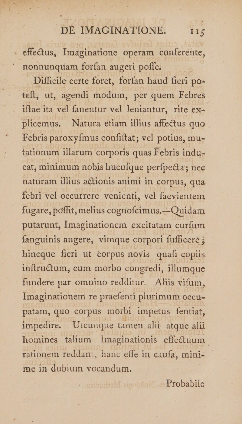effe&amp;us, Imaginatione operam conferente, nonnunquam forfan augeri polle. Difficile certe foret, forfan haud fieri po* teft, ut, agendi modum, per quem Febres iftae ita vel fanentur vel leniantur, rite ex¬ plicemus. Natura etiam illius affedlus quo Febris paroxyfmus confiftat; vel potius, mu¬ tationum illarum corporis quas Febris indu¬ cat, minimum nobis hucufque perfpe&amp;a; nee naturam illius a&amp;ionis animi in corpus, qua febri vel occurrere venienti, vel faevientem fugare, poffit, melius cognofcimus.—Quidam putarunt, Imaginationem excitatam curium fanguinis augere, vimque corpori fufficere j hincque fieri ut corpus novis quafi copiis inftrudum, cum morbo congredi, iliumque fundere par omnino redditur Aliis vifum. Imaginationem re praefenti plurimum occu¬ patam, quo corpus morbi impetus fentiat, impedire. Utcunque tamen alii atque alii homines talium Imaginationis effedmurn rationem reddam, hanc effe in caufa, mini¬ me in dubium vocandum. Probabile