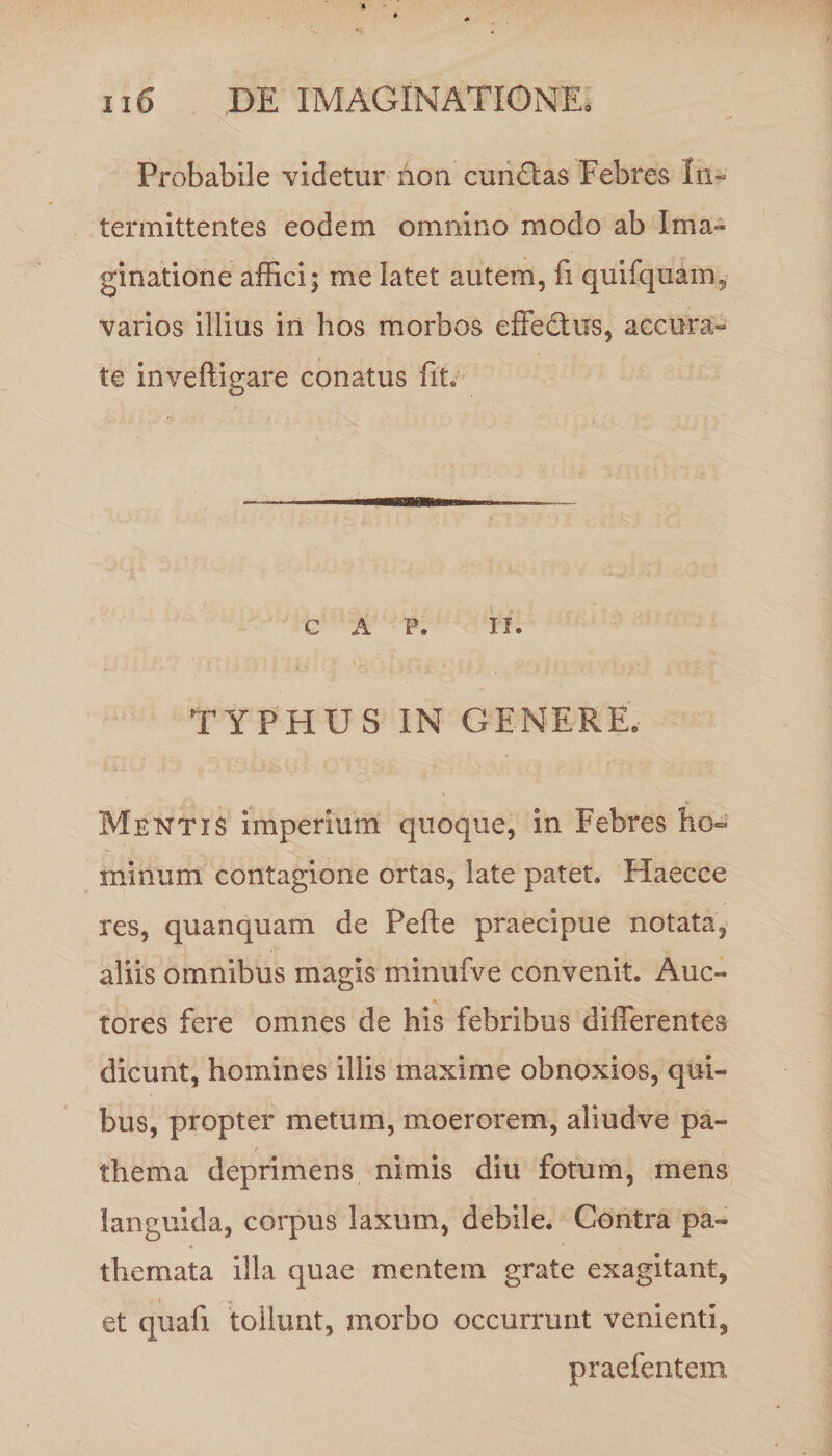 Probabile videtur Aon cundtas Febres In¬ termittentes eodem omnino modo ab Ima¬ ginatione affici; me latet autem, fi quifquam, varios illius in hos morbos effedtus, accura¬ te inveftigare conatus fit. C A P. ii. TYPHUS IN GENERE. Mentis imperium quoque, in Febres ho¬ minum contagione ortas, late patet. Haecce res, quanquam de Pe fle praecipue notata, aliis omnibus magis minufve convenit. Auc¬ tores fere omnes de his febribus differentes dicunt, homines illis maxime obnoxios, qui¬ bus, propter metum, moerorem, aliud ve pa- thema deprimens nimis diu fotum, mens languida, corpus laxum, debile. Contra pa- * * themata illa quae mentem grate exagitant, et quafi tollunt, morbo occurrunt venienti, praefentem