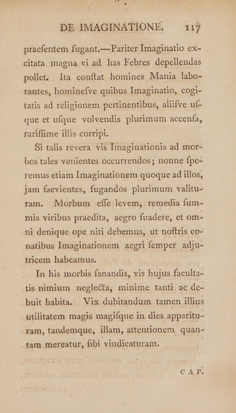 DE IMAGINATIONE, ir/ praefentem fugant.—Pariter Imaginatio ex¬ citata magna vi ad has Febres depellendas pollet. Ita conflat homines Mania labo- rantes, hominefve quibus Imaginatio, cogi- A ' tatis ad religionem pertinentibus, aliifve uf- que et ufque volvendis plurimum accenfa, rariffime illis corripi. Si talis revera vis Imaginationis ad mor¬ bos tales venientes occurrendos; nonne fpe- renuis etiam Imaginationem quoque ad illos, jam faevientes, fugandos plurimum valitu¬ ram. Morbum e fle levem, remedia fum- « mis viribus praedita, aegro fuadere, et om¬ ni denique ope niti debemus, ut noftris co¬ natibus Imaginationem aegri feni per adju¬ tricem habeamus. In his morbis fanandis, vis hujus faculta¬ tis nimium neglecta, minime tanti ac de- x 5 buit habita. Vix dubitandum tamen illius > utilitatem magis magifque in dies apparitu¬ ram, tandemque, illam, attentionem quan- 4 » tam mereatur, fibi vindicaturam. C A P,