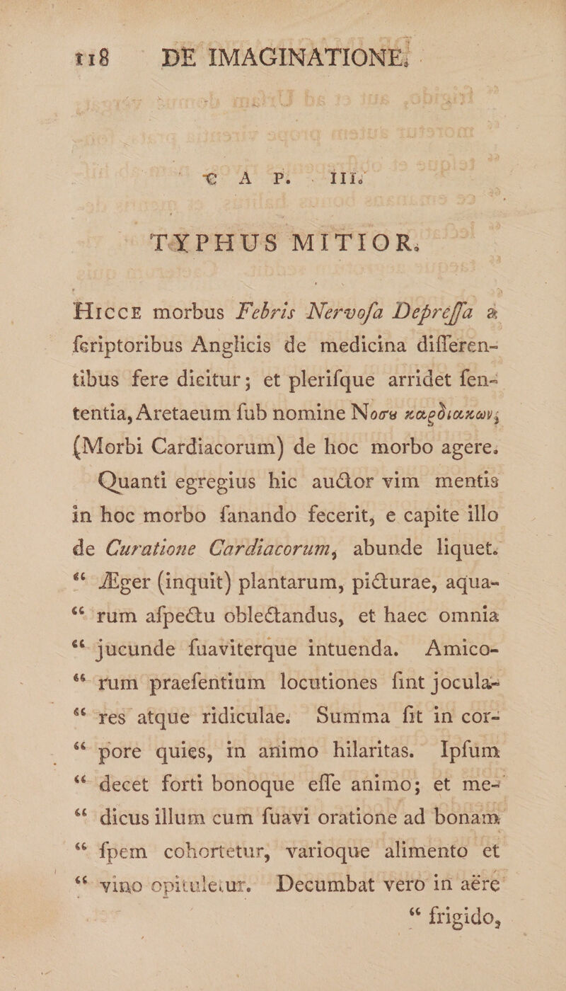 «V ' -€ A P. Illo TYPHUS MITIOR. Hi cce morbus Febris Nervofa Deprejfa a \ . - v /*v ' feriptoribus Anglicis de medicina differen¬ tibus fere dicitur; et plerifque arridet fen- tentia, Aretaeum fub nomine xagti taxavi (Morbi Cardiacorum) de hoc morbo agere. Quanti egregius hic audior vim mentis in hoc morbo fanando fecerit, e capite illo de Curatione Cardiacorum, abunde liqueto “ iEger (inquit) plantarum, pidturae, aqua- <c rum afpedfu obledtandus, et haec omnia “ jucunde fuaviterque intuenda. Amico- u rum praefentium locutiones fmt jocula- res atque ridiculae. Summa fit in cor- u pore quies, in animo hilaritas. Ipfum u decet forti bonoque effe animo; et me- “ dicus illum cum fuavi oratione ad bonam “ fpein cohortetur, varioque alimento et u vino opituletur. Decumbat vero in aere “ frigido.