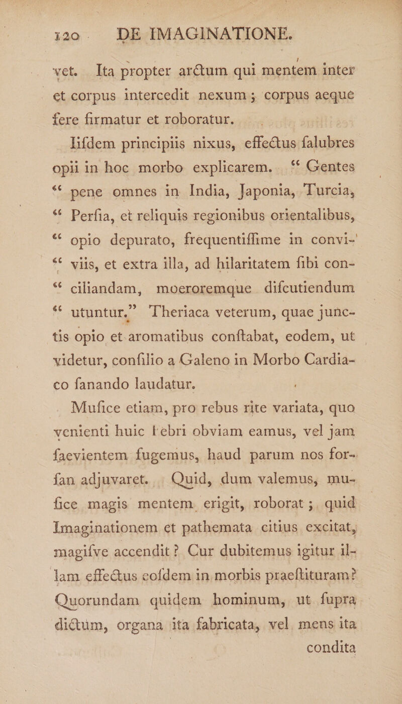 yet. Ita propter arftum qui mentem inter et corpus intercedit nexum; corpus aeque fere firmatur et roboratur. lifdem principiis nixus, effedtus falubres opii in hoc morbo explicarem. <c Gentes pene omnes in India, Japonia, Turcia, a Perfia, et reliquis regionibus orientalibus, u opio depurato, frequentiflime in convi- viis, et extra illa, ad hilaritatem fibi con- u ciliandam, moeroremque difcutiendum <£ utuntur.” Theriaca veterum, quae junc¬ tis opio et aromatibus conflabat, eodem, ut videtur, confilio a Galeno in Morbo Cardia-» co fanando laudatur. Mufice etiam, pro rebus rite variata, quo venienti huic i ebri obviam eamus, vel jam faevientem fugemus, haud parum nos for- fan adjuvaret. Quid, dum valemus, mu¬ fice magis mentem erigit, roborat; quid Imaginationem et pathemata citius excitat, raagifve accendit ? Cur dubitemus igitur il¬ lam effectus eofdem in morbis praeflituram? Quorundam quidem hominum, ut fupra dictum, organa ita fabricata, vel mens ita condita