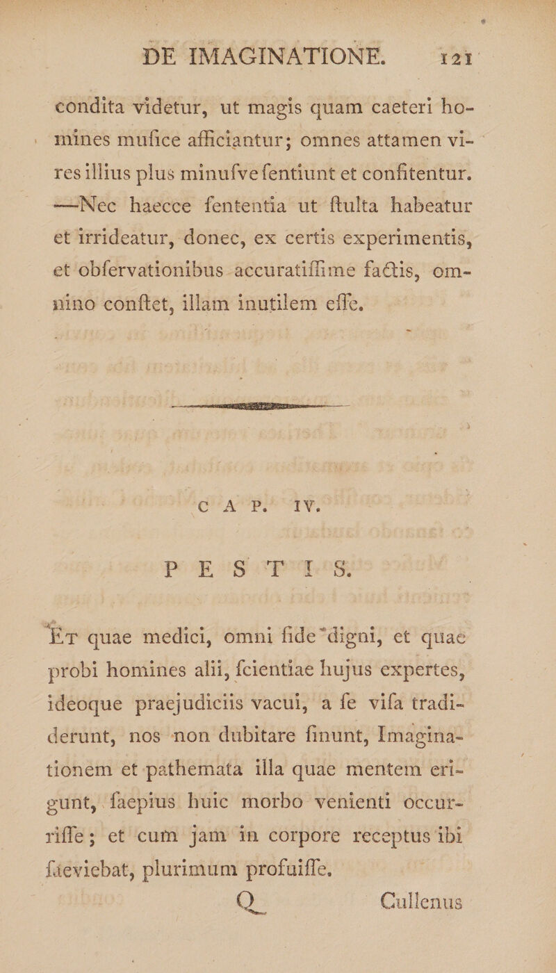 condita videtur, ut magis quam caeteri ho¬ mines mufice afficiantur; omnes attamen vi¬ res iilius plus minufvefentiunt et confitentur. —Nec haecce fententia ut ftulta habeatur et irrideatur, donec, ex certis experimentis, et obfervationibus accuratiflime faCtis, om¬ nino conflet, illam inutilem efFe. c A P. IV. PESTIS. Et quae medici, omni fide digni, et quae probi homines alii, fcientiae hujus expertes, ideoque praejudiciis vacui, a fe vifa tradi¬ derunt, nos non dubitare fmunt, Imagina¬ tionem et pathemata illa quae mentem eri¬ gunt, faepius huic morbo venienti occur- riffe; et cum jam in corpore receptus ibi faeviebat, plurimum profuiffe. Cullenus