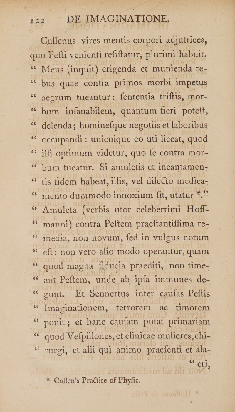 Cullenus vires mentis corpori adjutrices, quo Pefti venienti refiftatur, plurimi habuit. u Mens (inquit) erigenda et munienda re» a bus quae contra primos morbi impetus u aegrum tueantur: fententia triftis, mor- O 'l u bum infanabilem, quantum fieri poteft, u delenda; hominefque negotiis et- laboribus <c occupandi: unicuique eo uti liceat, quod fiC illi optimum videtur, quo fe contra mor- u bum tueatur. Si amuletis et incantamen- “ tis fidem habeat, illis, vel diledto medica- u mento dummodo innoxium fit, utatur a Amuleta (verbis utor celeberrimi Hoff- “ manni) contra Peftem praeftantiffima re- “ media, non novum, fed in vulgus notum u eft; non vero alio modo operantur, quam <c quod magna fiducia praediti, non time- a arit Peftem, unde ab ipfa immunes de- iC eunt. Et Sennertus inter caufas Peftis u Imaginationem, terrorem ac timorem a ponit; et hanc caufam putat primariam u quod Vefpillones, et clinicae mulieres,chi- u rurgi, et alii qui animo praefenti et ala- a • cns # Cullenus Pra&amp;ice of Phyflc.