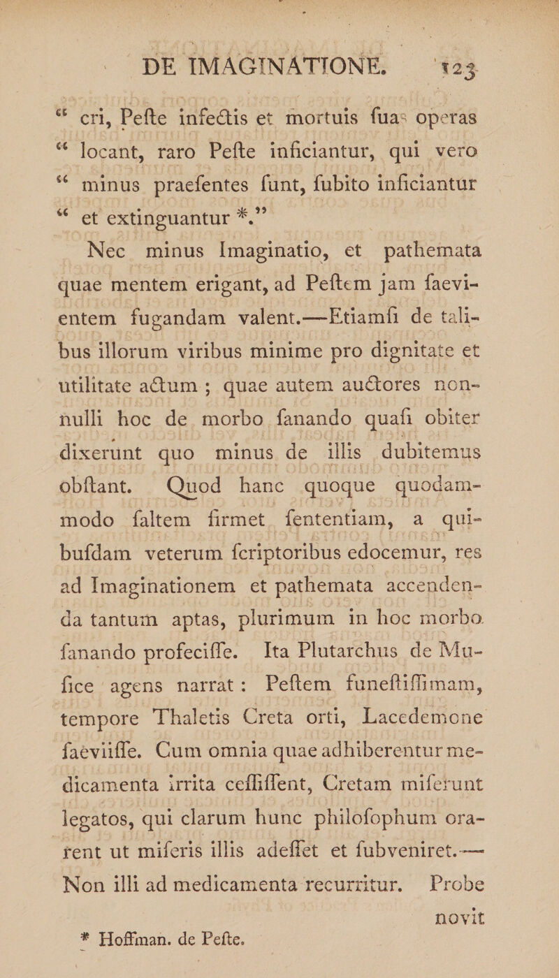 T2J- a cri, Pede infe&is et mortuis fua operas a locant, raro Pefte inficiantur, qui vero u minus praefentes funt, fubito inficiantur u et extinguantur Nec minus Imaginatio, et pathemata quae mentem erigant, ad Pefttm jam faevi- e litem fugandam valent.—Etiam fi de tali¬ bus illorum viribus minime pro dignitate et utilitate adum ; quae autem audtores non¬ nulli hoc de morbo fanando quafi obiter dixerunt quo minus de illis dubitemus obftant. Quod hanc quoque quodam¬ modo faltem firmet fententiam, a qui- bufdam veterum fcriptoribus edocemur, res ad Imaginationem et pathemata accenden¬ da tantum aptas, plurimum in hoc morbo, fanando profecifle. Ita Plutarchus de Mu- fice agens narrat : Peftem funeftiffimam, tempore Thaletis Creta orti, Lacedemcne faeviifle. Cum omnia quae adhiberentur me- dicamenta Irrita cdTifTent, Cretam miferunt legatos, qui clarum hunc philofophum ora¬ rent ut miferis illis adefiet et fub veniret.— Non illi ad medicamenta recurritur. Probe novit * HofFman. de Pede.