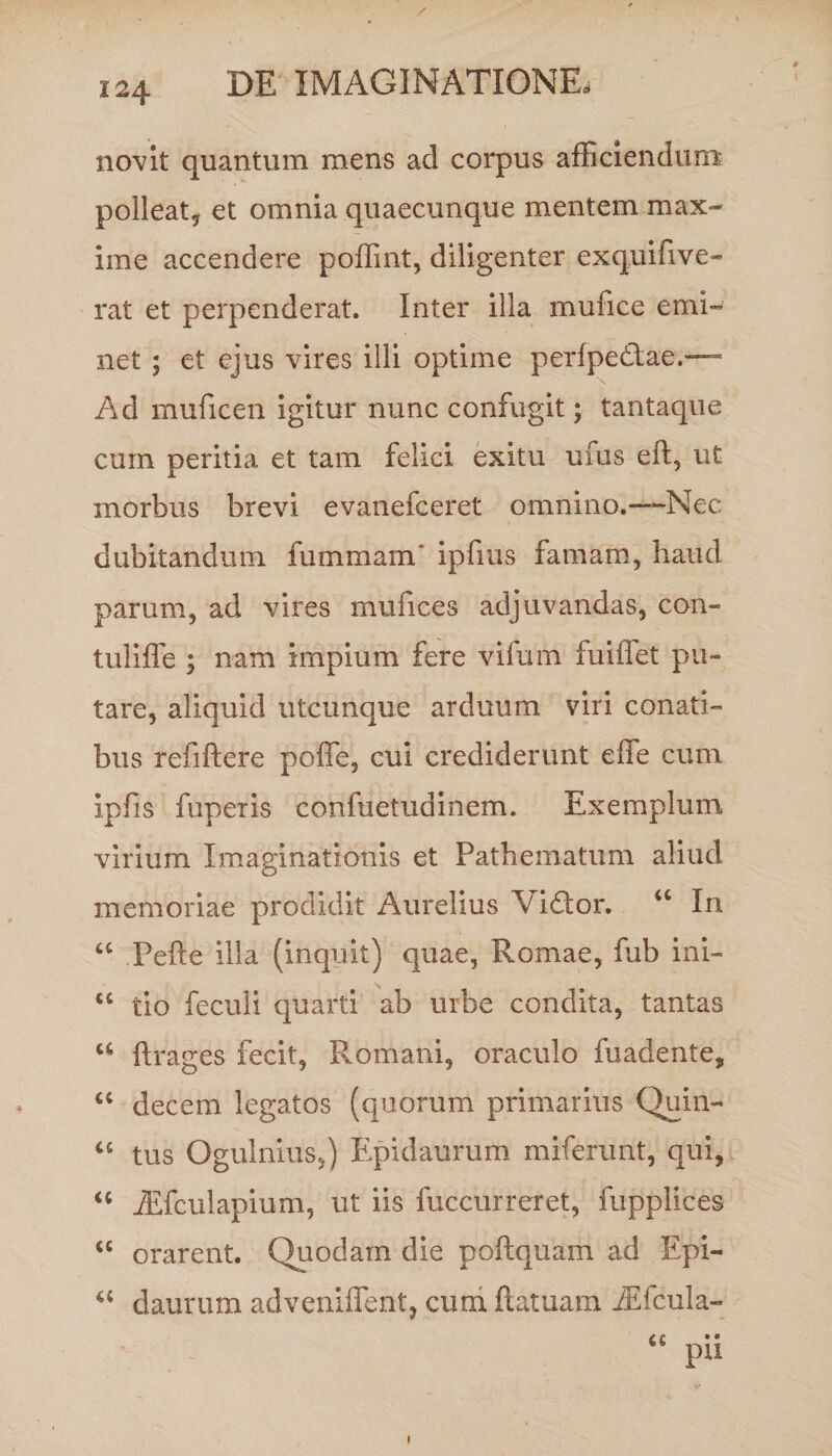 novit quantum mens ad corpus afliciendum- polleat, et omnia quaecunque mentem max¬ ime accendere poffint, diligenter exquifive¬ rat et perpenderat. Inter illa mufice emi¬ net ; et ejus vires illi optime perfpedae.— Ad muficen igitur nunc confugit; tantaque curn peritia et tam felici exitu ufus eft, ut morbus brevi evanefceret omnino.-—Nec dubitandum fummam' ipfius famam, haud parum, ad vires mufices adjuvandas, con- tuliffe ; nam Impium fere vifum fuiffet pu¬ tare, aliquid utcunque arduum viri conati¬ bus refiftere poffe, cui crediderunt effe cum Ipfis fuperis confuetudinem. Exemplum virium Imaginationis et Pathematum aliud memoriae prodidit Aurelius Vidor. “ In “ Pefte illa (inquit) quae, Romae, lub ini- u tio feculi quarti ab urbe condita, tantas u ftrages fecit, Romani, oraculo fuadente, decem legatos (quorum primarius Quin- “ tus Ogulnius,) Epidaurum miferunt, qui, “ iEfculapium, ut iis fuccurreret, fuppHces u orarent. Quodam die poftquam ad Epi- u daurum adveniffent, cum ftatuam iEfcula-