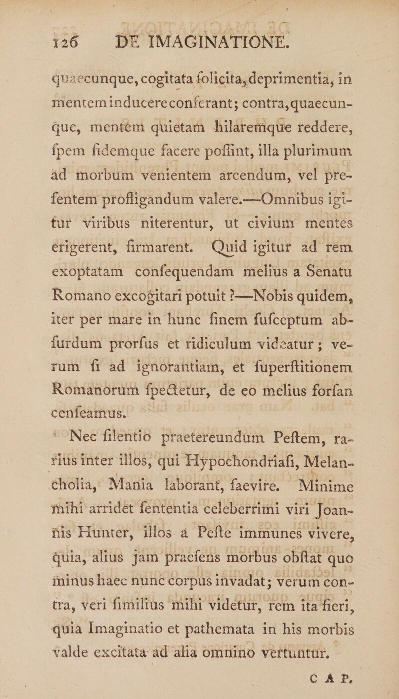 quaecunque, cogitata folicita, deprimentia, in mentem inducere conferant; contra,quaecun¬ que, mentem quietam hilaremque reddere, fpem fidemque facere poffint, illa plurimum ad morbum venientem arcendum, vel pre- fentem profligandum valere.—Omnibus igi¬ tur viribus niterentur, ut civium mentes erigerent, firmarent. Quid igitur ad rem exoptatam confequendam melius a Senatu Romano excogitari potuit ?—-Nobis quidem, iter per mare in hunc finem fufceptum ab- furdum prorfus et ridiculum videatur; ve¬ rum fi ad ignorantiam, et fuperftitionem Romanorum fpedetur, de eo melius forfan cenfearnus. Nec filentio praetereundum Pe flem, ra¬ rius inter illos, qui Hypochondriafi, Melan¬ cholia, Mania laborant, faevire. Minime mihi arridet fententia celeberrimi viri Joan- nis Hunter, illos a Pefte immunes vivere, quia, alius jam praefens morbus obftat quo minus haec nunc corpus invadat; verum con¬ tra, veri fimilius mihi videtur, rem ita fieri, quia Imaginatio et pathemata in his morbis valde excitata ad alia omnino vertuntur. C A P.