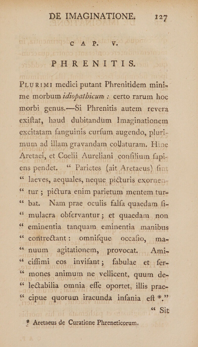 C A P* V. PHRENITIS. Plurimi medici putant Phrenitidem mini-* me morbum idiopathicum : certo rarum hoc morbi genus.—Si Phrenitis autem revera exiftat, haud dubitandum Imaginationem excitatam fanguinis curfum augendo, pluri¬ mum ad illam gravandam coUaturam. Hinc Aretaei, et Coelii Aureliani confilium rapi¬ ens pendet. “ Parietes (ait Aretaeus) fint u laeves, aequales, neque pidduris exornea- u tur ; pidtura enim parietum mentem tur- “ bat. Nam prae oculis falfa quaedam ii- “ mulacra obfervantur; et quaedam non c< eminentia tanquam eminentia manibus “ contreftant: omnifque occafio, ma- “ nuum agitationem, provocat. Arni- ciffimi eos invifant; fabulae et fer- M mones animum ne vellicent, quum de- ledtabilia omnia efle oportet illis prae- “ cipue quorum iracunda infania eft J Aretaeus de Curatione Phreneticorum. “ Sit