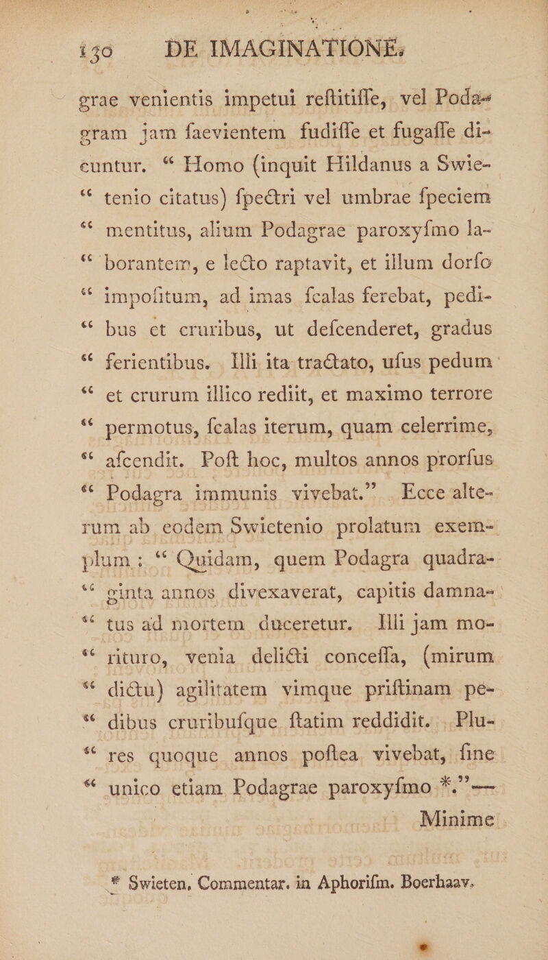 grae venientis impetui reflitiffe, vel Podan gram jam faevientem fudiffe et fugafie di¬ cuntur. w Ilomo (inquit Hildanus a Swie- tenio citatus) fpedlri vel umbrae fpeciem *c mentitus, alium Podagrae paroxyfmo la- u borantem, e letlo raptavit, et illum dorfo u impolitum, ad imas fcaias ferebat, pedi- 4C bus et cruribus, ut defcenderet, gradus u ferientibus. Illi ita tradlato, ufus pedum u et crurum illico rediit, et maximo terrore u permotus, fcaias iterum, quam celerrime, “ afcendit. Foft hoc, multos annos prorfus “ Podagra immunis vivebat.55 Ecce alte¬ rum ab eodem Swietenio prolatum exem- pium ; “ Quidam, quem Podagra quadra- ginta annos divexaverat, capitis damna- tus ad mortem duceretur. Illi jam mo- rituro, venia deli£ti conceffa, (mirum u didhi) agilitatem vimque priftinam pe- dibus cruribufque ftatim reddidit. Flu- *c res quoque annos poflea vivebat, fine “ unico etiam Podagrae paroxyfmo Minime * Swieten, Commentar, in Aphorifm. Boerhaav,