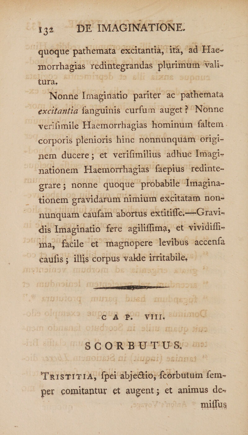 quoque pathemata excitantia, ita, ad Hae- morrhagias redintegrandas plurimum vali- tura. * ’ .. -* y Nonne Imaginatio pariter ac pathemata excitantia fanguinis curium auget ? Nonne veriiimile Haemorrhagias hominum faltem corporis plenioris hinc nonnunqu&m origi¬ nem ducere; et verifimilius adhuc Imagi¬ nationem Haemorrhagias faepius redinte¬ grare ; nonne quoque probabile Imagina¬ tionem gravidarum nimium excitatam non- nunquam caufam abortus extitifie.—Gravi-? dis Imaginatio fere agiliffim^, et vividiffi- rna, facile et magnopere levibus accenfa cauiis ; illis corpus valde irritabile, C A P. VIII. SCORBUTUS. Tristitia, fpei abjeTio, icorbutum fem- per comitatituv et augent; et animus de-.