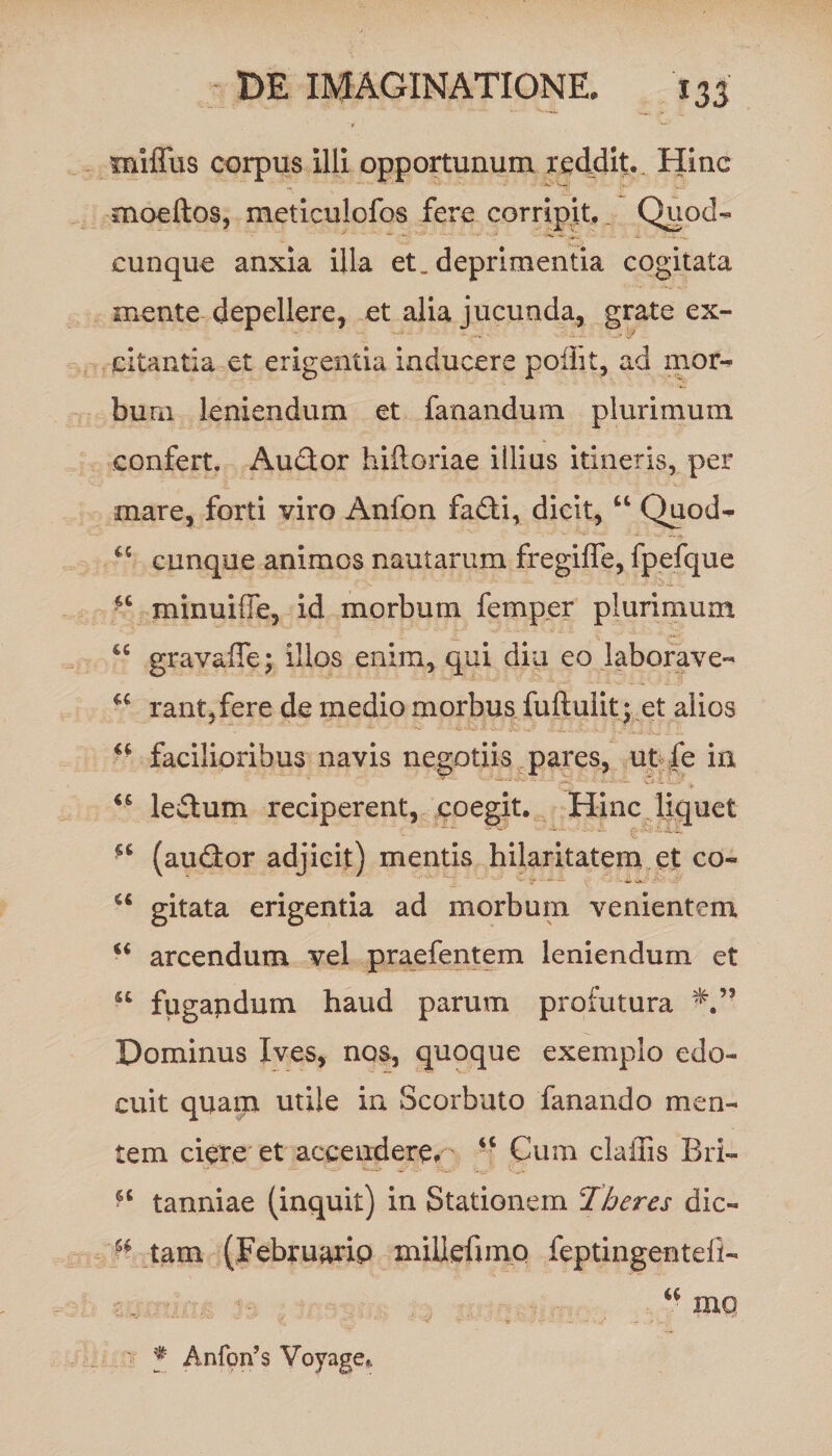 miffus corpus illi opportunum reddit.. Hinc moeftos, meticulofos fere corripit,. Quod¬ cunque anxia illa et. deprimentia cogitata mente depellere, et alia jucunda, grate ex¬ citantia et erigentia inducere poflit, ad mor¬ bum leniendum et fanandum plurimum confert. Audor hiftoriae illius itineris, per mare, forti viro Anfon fadi, dicit, u Quod¬ cunque animos nautarum fregiffe, fpefque minuiffe, id morbum femper plurimum gravaffe; illos enim, qui diu eo laborave¬ rant, fere de medio morbus fuftulit; et alios u facilioribus navis negotiis pares, ut fe in - ■ - < - UI wt “ ledum reciperent, coegit. Hinc liquet (audor adjicit) mentis hilaritatem et co¬ gitata erigentia ad morbum venientem arcendum vel praefentem leniendum et fugapdum haud parum profutura Dominus Ives, nos, quoque exemplo edo¬ cuit quam utile in Scorbuto fanando men¬ tem ciere et accendere.' - Cum claffis Bri- tanniae (inquit) in Stationem 1 heres dic- u tam (Februario millefimo feptingenteii- cc tt u « st et tt tt mc f Anfon’s Voyage*