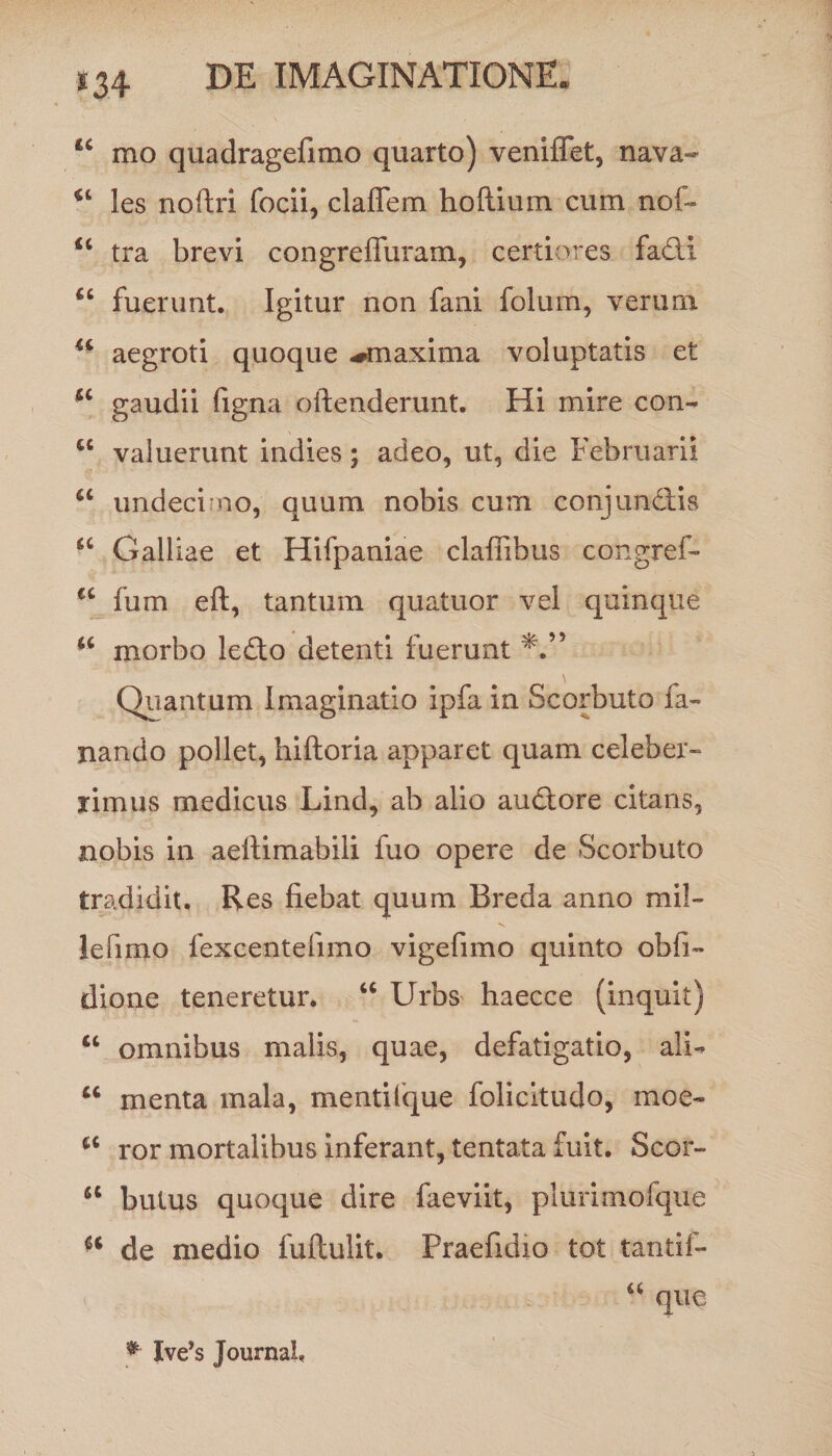 “ mo quadragefimo quarto) veniflet, nava- les noftri focii, cladem hoflium cum nol~ u tra brevi congreffuram, certiores fadi fuerunt. Igitur non fani folum, verum u aegroti quoque ^maxima voluptatis et u gaudii figna offenderunt. Hi mire con- u valuerunt indies; adeo, ut, die Februarii a undecimo, quum nobis cum conjunciis a Galliae et Hifpaniae cladibus congref- u fum eft, tantum quatuor vel quinque “ morbo ledo detenti fuerunt Quantum Imaginatio ipfa in Scorbuto fa¬ nando pollet, hiftoria apparet quam celeber¬ rimus medicus Lind, ab alio audore citans, nobis in aellimabili fuo opere de Scorbuto tradidit. Res fiebat quum Breda anno mil- lefimo fexcentefimo vigefimo quinto obfi- dione teneretur. “ Urbs haecce (inquit) “ omnibus malis, quae, defatigatio, ali- “ menta mala, mentifque folicitudo, moe- ror mortalibus inferant, tentata fuit. Scor- u butus quoque dire faeviit, plurimofque a de medio fuflulit. Praefidio tot tantif- *■ Xve’s Journal,