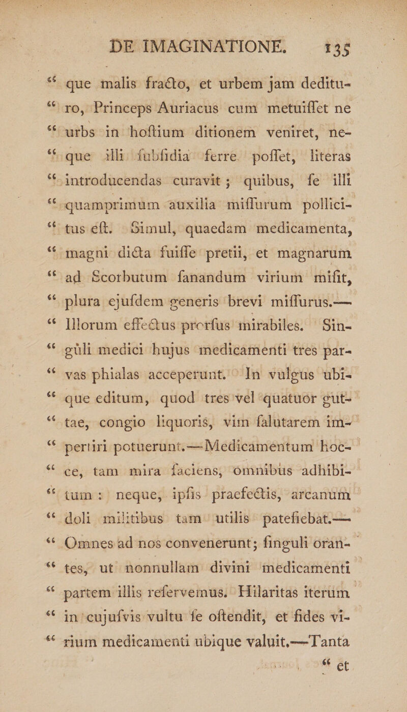 que malis frado, et urbem jam deditu- u ro, Princeps Auriacus cum metuiffet ne sc urbs in hoftium ditionem veniret, ne- 66 que illi fublidia ferre pollet, literas u introducendas curavit ; quibus, fe illi u quamprimum auxilia miffurum pollici— u tus eft. Simul, quaedam medicamenta* magni dida fuiffe pretii, et magnarum <c ad Scorbutum fanandum virium mifit, “ plura ejufdem generis brevi mifiurus.-— “ Illorum effedus prorfus mirabiles. Sin- “ guli medici hujus medicamenti tres par- “ vas phialas acceperunt. In vulgus ubi- u que editum, quod tres vel quatuor gut- c£ tae, congio liquoris, vim falutarem im- “ pertiri potuerunt.—Medicamentum hoc- u ce, tam mira faciens, omnibus adhibi- u tum ; neque, ipfis praefedis, arcanum “ doli militibus tam utilis patefiebat.— “ Omnes ad nos convenerunt; finguli oran- tes, ut nonnullam divini medicamenti “ partem illis refervemus. Hilaritas iterum u in cujufvis vultu ie oftendit, et fides vi- rium medicamenti ubique valuit.—Tanta - - , “et 1