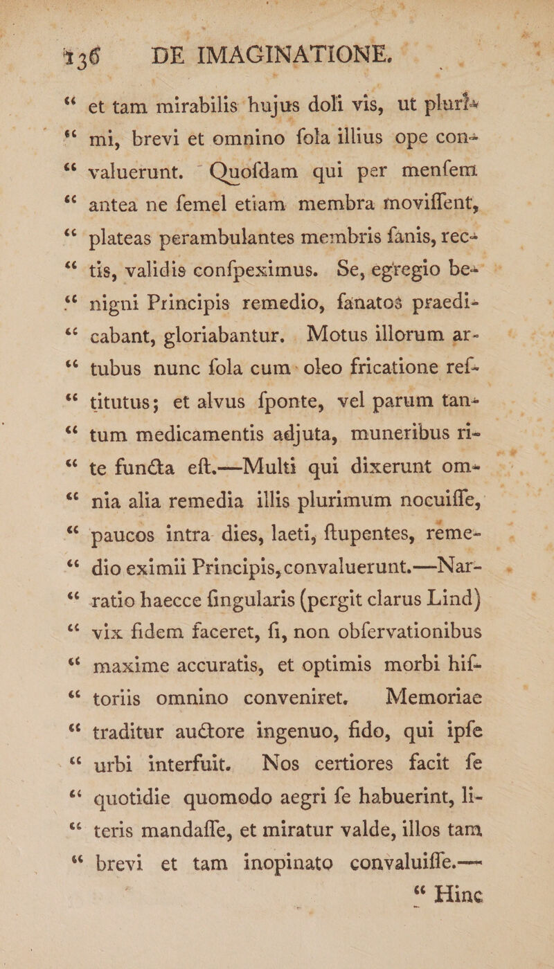 “ et tam mirabilis hujus doli vis, ut pluri* cc mi, brevi et omnino fola illius ope con^ “ valuerunt. Quofdam qui per menfetn <c antea ne femel etiam membra moviffent, “ plateas perambulantes membris fanis, reo u tis, validis confpeximus. Se, egregio be^ <c nigni Principis remedio, fanatoS praedi- tc cabant, gloriabantur. Motus illorum ar- “ tubus nunc fola cum oleo fricatione ref- <c titutus; et alvus fponte, vel parum tan- “ tum medicamentis adjuta, muneribus ri- “ te funda eft.—Multi qui dixerunt om- <c nia alia remedia illis plurimum nocuiffe, <c paucos intra dies, laeti, ftupentes, reme- “ dio eximii Principis, convaluerunt.—Nar- u ratio haecce fingularis (pergit clarus Lind) cc vix fidem faceret, fi, non obfervationibus tC maxime accuratis, et optimis morbi hif- tc toriis omnino conveniret. Memoriae “ traditur audore ingenuo, fido, qui ipfe cc urbi interfuit. Nos certiores facit fe “ quotidie quomodo aegri fe habuerint, li- “ teris mandalfe, et miratur valde, illos tam “ brevi et tam inopinato convaluiife.™ “ Hinc