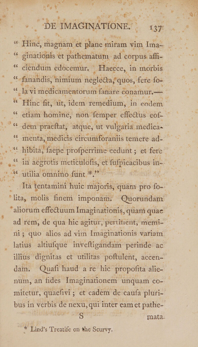 u Hinc, magnam et plane miram vim Ima- u ginationis et patheinatum ad corpus affi- u ciendum edocemur. Haecce, in morbis iC fanandis, nimium neglefta, quos, fere fo- u la vi medicamentorum fanare conamur.—- “ Hinc fit, ut, idem remedium, in eodem u etiam homine, non femper effedhis eof- u dem praeftat, atque, ut vulgaria medica-* menta, medicis circumforaniis temere ad- 45 hibita, faepe profperrime cedunt; et fere 45 in aegrotis meticulofis, et fufpicacibus in» utilia omnino funt Ita tentamini huic majoris, quam pro fo- lita, molis finem imponam. Quorundam aliorum effectuum Imaginationis, quam quae ad rem, de qua hic agitur, pertinent, memi¬ ni ; quo alios ad vim Imaginationis variam latius altiufque inveffigandam perinde ac illius dignitas et utilitas poftulent, accen¬ dam. Quafi haud a re hic propofita alie¬ num, an fides Imaginationem unquam co¬ mitetur, quaefivi; et eadem de caufa pluri¬ bus in verbis de nexu, qui inter eam et pathe- S mata % Lind’s Treatife on fehe Scurvy,