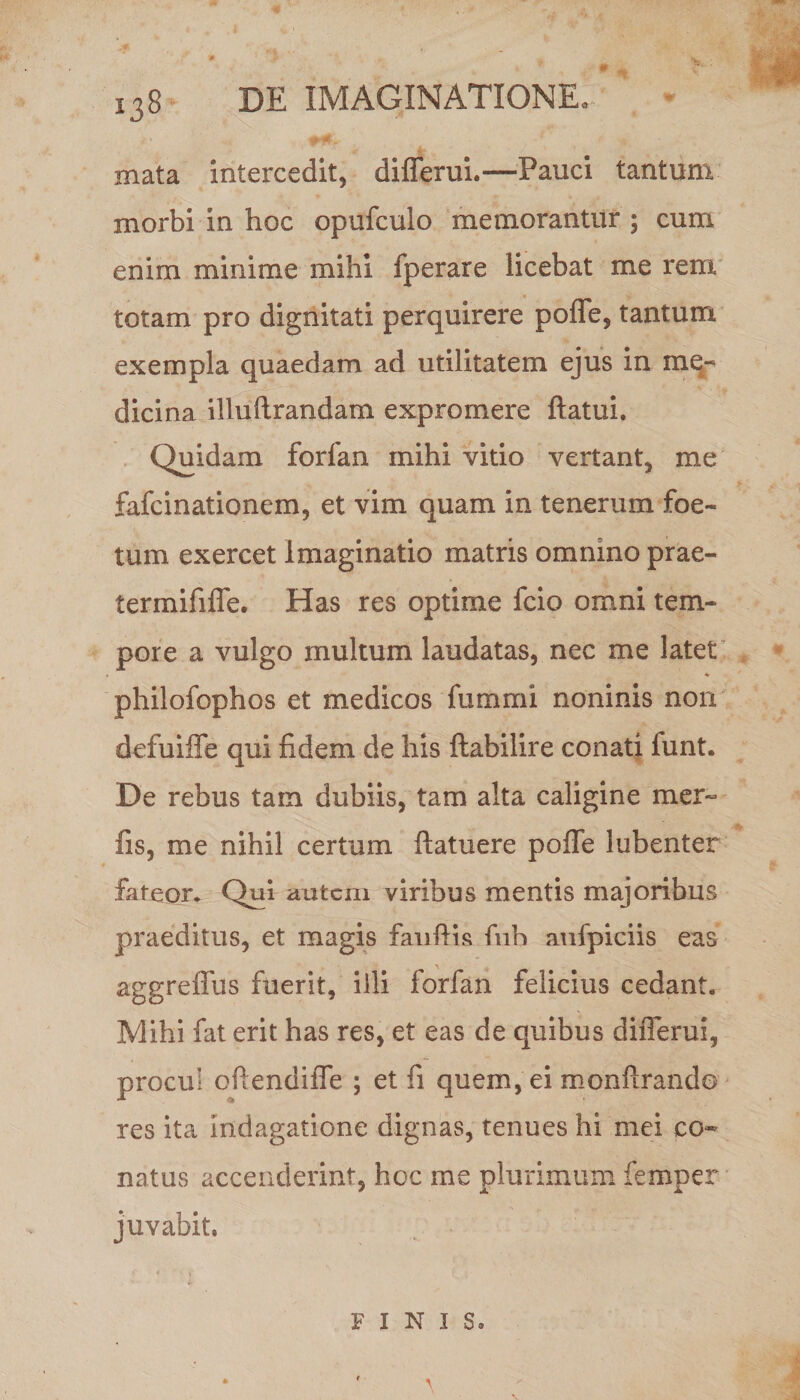 mata intercedit, diflerui.—Pauci tantum morbi in hoc opufculo memorantur ; cum enim minime mihi fperare licebat me rem totam pro dignitati perquirere pofle, tantum exempla quaedam ad utilitatem ejus in me¬ dicina illuftrandam expromere ftatui. Quidam forfan mihi vitio vertant, me fafcinationem, et vim quam in tenerum foe¬ tum exercet Imaginatio matris omnino prae- termififle. Has res optime fcio omni tem¬ pore a vulgo multum laudatas, nec me latet philofophos et medicos fummi noninis non defuiffe qui fidem de his ftabilire conati funt. De rebus tam dubiis, tam alta caligine mer- fis, me nihil certum ftatuere polle 1 libenter fateor. Qui autem viribus mentis majoribus praeditus, et magis fanftis fnh aufpiciis eas aggreflus fuerit, illi forfan felicius cedant. Mihi fat erit has res, et eas de quibus diflerui, procul oflendifle ; et fi quem, ei monfirando res ita indagatione dignas, tenues hi mei co¬ natus accenderint, hoc me plurimum femper juvabit, FINIS,