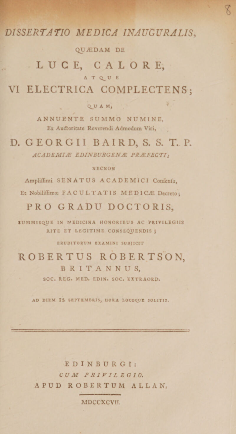 QUiCDAM DE LUCE, CALORE, A T Q^U E VI ELECTRICA COMPLECTENS; « Q^U A M, ^ ANNUENTE SUMMO NUMINE, £z AuSoritate Reverendi Admodum Viri, D. G E O R G 11 B A I R D, S. S. T., P. ACADEMIM EDINBURGENM PRMFECTIi NECSON Ampliflimi SENATUS ACADEMICI Confcnfu, Et Nobillflimx FACULTATIS MEDI C^ Decreto; PRO GRADU DOCTORIS, lUMMISQUE IN MEDICINA HONORIBUS AC PRIVILEGIIS RITE ET LEGITIME CONSEQUENDIS } ERUDITORUM CXAMINI SUBJICIT ROBERTUS ROBERTSON, BRITANNUS, SOC. REG. MED. EDIN. SOC. EXTRAORD. AD DIEM 1% SEPTEMBRIS, BORA LOCOQUE SOLITIS. E D I N B U R G I : CUM PRIVILEGIO. APUD ROBERTUM ALLAN, MDCCXCVII.