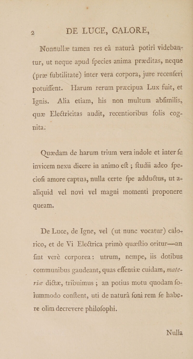 Nonnull^e tamen res ea natura potiri videbat^ tur, ut neque apud fpecies anima praeditas, neque (prm fubtilitate) inter vera corpora, jure recenferi potuiffent. Harum rerum praecipua Lux fuit, et Ignis. Alia etiam, his non multum abfimilis, qum Ele£iricitas audit, recentioribus folis cog¬ nita; Quaedam de harum trium vera indole et inter fe. invicem nexu dicere in animo eft ; fludii adeo fpe- ciofi amore captus, nulla certe fpe addu(^us, ut a- aliquid vel novi vel magni momenti proponere queam. De Luce, de Igne, vel (ut nunc vocatur) calo¬ rico, et de Vi Eleftrica primo quaeflio oritur—an fint vere corporea: utrum, nempe, iis dotibus communibus gaudeant, quas elTentiae cuidam, mate¬ riae di61:ae, tribuimus ; an potius motu quodam fo» iummodo confient, uti de natura foni rem fe habe¬ re olira decrevere philofophi. Nulla