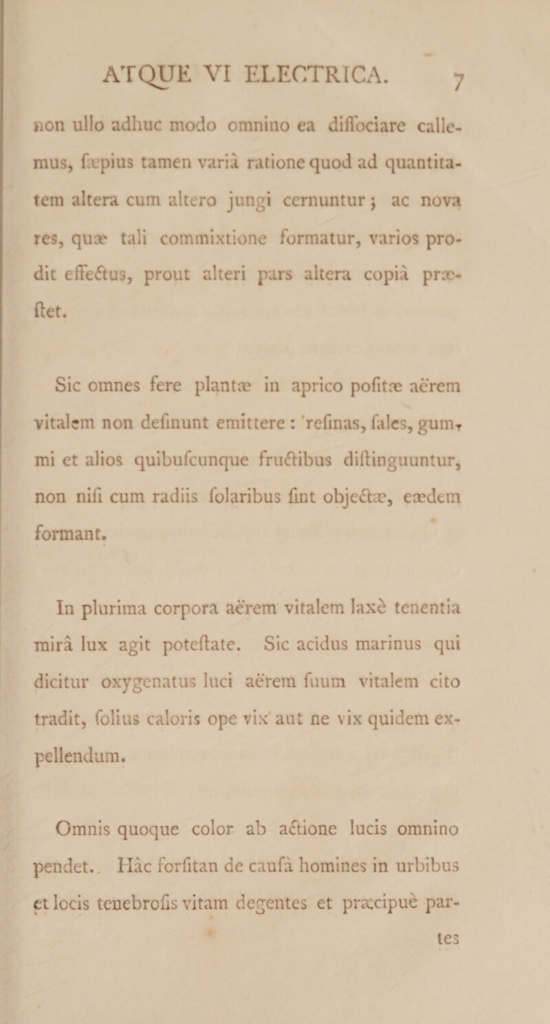 non ullo adhuc modo omnino ea diffociare calle¬ mus, fxpius tamen varii ratione quod ad quantita¬ tem altera cum altero jungi cernuntur j ac nova res, quae tali commixtione formatur, varios pro¬ dit efFeflus, prout alteri pars altera copia prx- ftet. Sic omnes fere planta? in aprico pofitne acrem vitalem non defmunt emittere : *refinas, fales, gum^ mi et alios quibufeunque fruif^ibus diftingiiuntur, non nifi cum radiis folaribus fint objeto, exdem formant. In plurima corpora aerem vitalem laxe tenentia mira lux agit poteftatc. Sic acidus marinus qui dicitur oxygenatus luci aerem fuum vitalem cito tradit, folius caloris ope vix’aut ne vix quidem ex¬ pellendum. Omnis quoque color ab aftione lucis omnino pendet.. Hac fcrfitan de caufa homines in urbibus ct locis tenebroCs vitam degentes et prsccipue par¬ ies 1