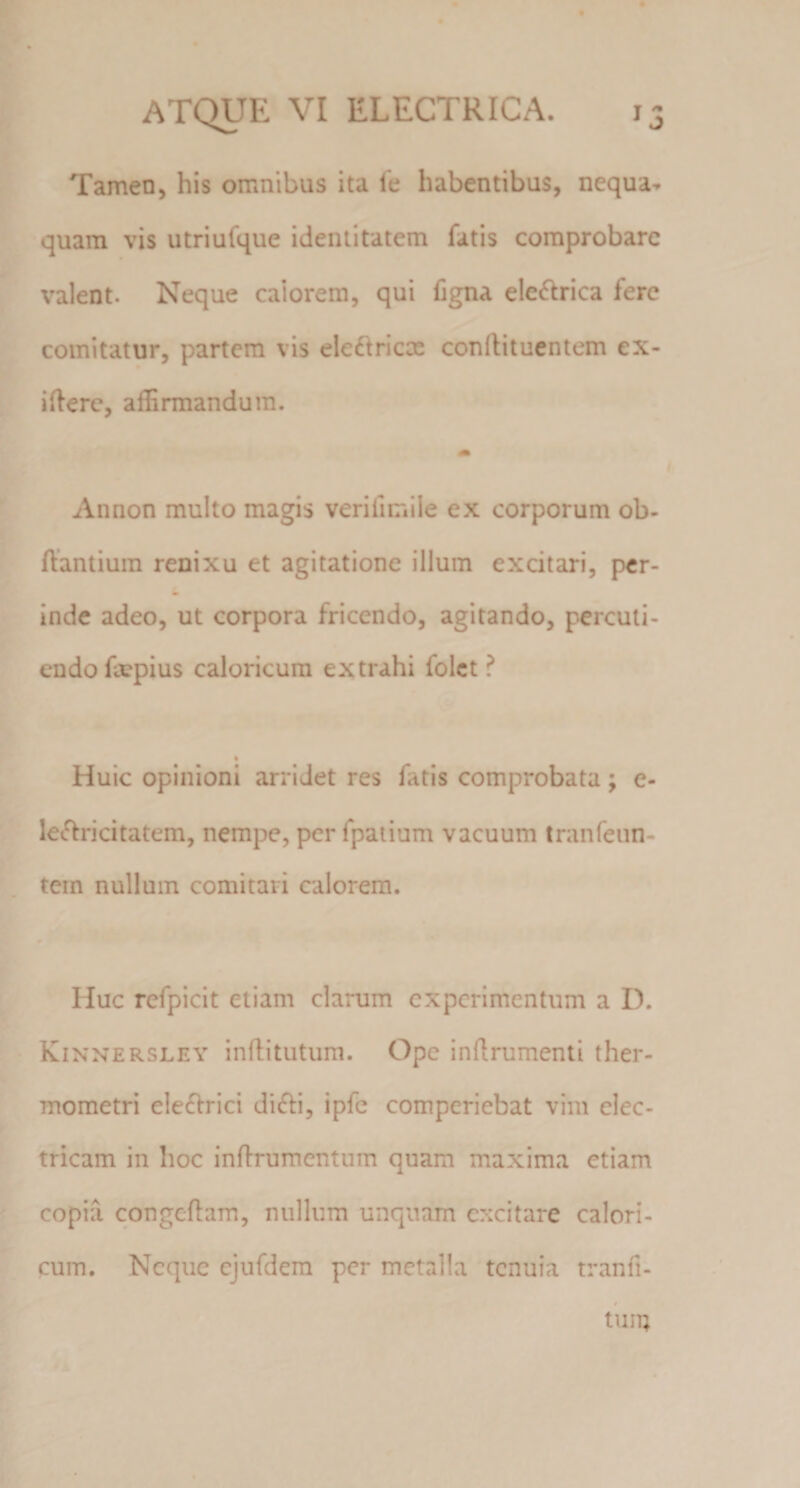 Tamen, his omnibus ita l'e habentibus, nequa^ quam vis utriufque identitatem fatis comprobare valent. Neque calorem, qui figna ele^lrica fere comitatur, partem vis eleftricx conllituentem ex- iflerc, affirmandum. Annon multo magis verifimile ex corporum ob- ffantiuin renixu et agitatione illum excitari, per- inde adeo, ut corpora fricendo, agitando, percuti¬ endo fxpius caloricum extrahi folct ? Huic opinioni arridet res fatis comprobata; e- lecffricitatem, nempe, per fpatium vacuum tranfeun- tein nullum comitari calorem. Huc rcfpicit etiam clarum experimentum a D. Kinnersley inflitutum. Ope inflrumenti ther- mometri ele£frici di&lt;ffi, ipfe comperiebat vim elec¬ tricam in hoc infirumentum quam maxima etiam copia congcflam, nullum unquam excitare calori¬ cum. Neque ejufdem per metalla tenuia tranfi- # tum