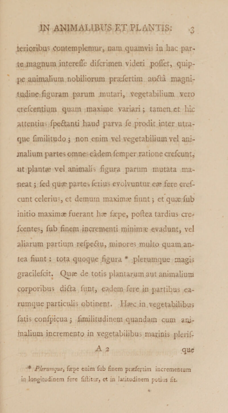 * tenoribus contemplemur, nam quamvis iu hac par¬ te magnum interefle difcrlmeii videri pollet, quip¬ pe auuniilium nobilioriun pracfertiin au6la magni- ludiiic figuram parum .mutari, vegetabilium .vero crefeentium quam maxime variari; tamenct luc attentiub fpedland haud parva fe prodit inter ut,ra- que fimilitudo ; non enim vel vegetabilium vel ani¬ malium partes omne^ eadem lemper ratione crefeunt,- ut plantae vel animalis figura parum mutata ma¬ neat ; fcd quee parte-* ferius evolvuntur ece fere cref- « * eunt celerius, et demum maximae fiunt; et qum fub initio maximae fuerant hae fiepe, poftea tardius cre- fcentes; fub finem incrementi minimae evadunt, vel aliarum partium refpe^tu, minores multo quam an¬ tea fiunt: tota quoque figura * ^plerumque magis gracilefeit. Quae de totis plantarum aut animalium corporibus didia funt, eadem fere in parubus ea- rumque particulis obtinent. H«c in,vegetabilibus fatis confpicua; limilitudinem quandam cum ani¬ malium incremento in vegetabilibus marinis plerif- A 2 que Plerumque^ fepe enim fub finem praefeftim incrementum in longitudinem fere fiftitur, et in latitudinem potius fit.