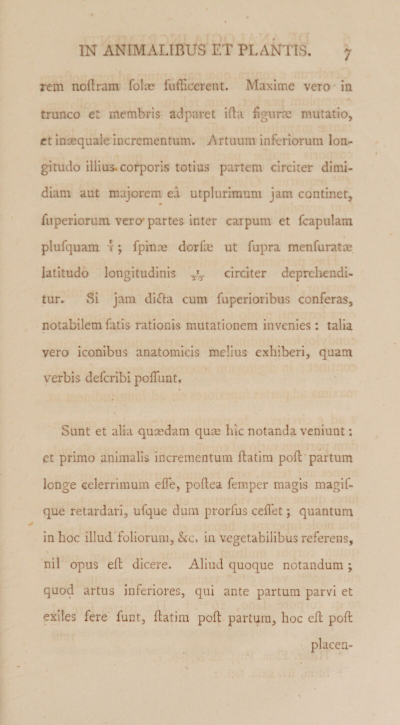 rem noflram folm fufllccrent. Maxime vero in trunco et membris ad paret ifla flgunc mutatio, ct inaequale incrementum. Artuum inferiorum lon¬ gitudo illius, corporis totius partem circiter dimi¬ diam aut majorem ea utplurimum jam continet, fuperiorum vera partes inter carpum et fcapulam plufquam r; fpinx dorfm ut fupra menfurata* latitudo longitudinis circiter deprehendi¬ tur. Si jam di£Ia cum fuperioribus conferas, notabilem fatis rationis mutationem invenies ; talia vero iconibus anatomicis melius exhiberi, quam verbis deferibi poffunt. Sunt et alia qucedam quee luc notanda veniunt: et primo animalis incrementum ftatim poli'partum longe celerrimum effe, poflea femper magis magif- que retardari, ufque dum prorfus ceifet; quantum in hoc illudToliorum, &amp;c. in vegetabilibus referens, nil opus efl dicere. Aliud quoque notandum ; quod artus inferiores, qui ante partum parvi et exiles fere funt, ftatim poft partura, hoc eft poft placen-