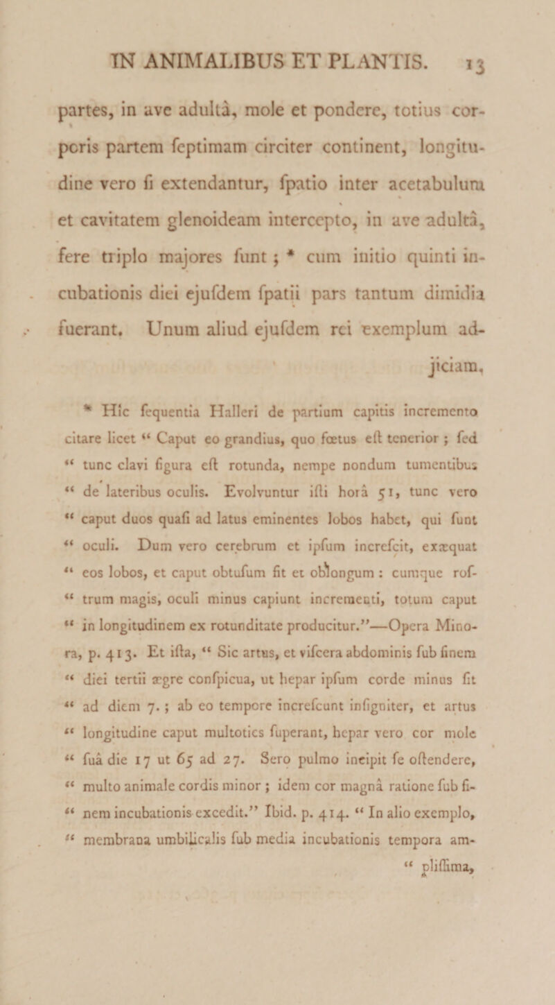 partes, in ave adulta, mole et pondere, totius cor- t peris partem feplimam circiter continent, longitu¬ dine vero fi extendantur, fpatio inter acetabulum et cavitatem glcnoideam intercepto, in ave adulta, fere triplo majores funt; * cum initio quinti in¬ cubationis diei ejufdem fpatii pars tantum dimidia fuerant. Unum zdiud ejufdem rei exemplum ad- ' jiciam, ** Hic fcquentla Halleri de partium capitis incremento citare licet “ Caput eo grandius, quo foetus cft tenerior ; fed “ tunc clavi figura eft rotunda, nempe nondum tumentibus 0 _ “ de lateribus oculis. Evolvuntur illi hora 51, tunc vero “ caput duos quafi ad latus eminentes lobos habet, qui funt ** oculi. Dum vero cerebrum ct ipfum increfeit, exaequat eos lobos, et caput obtufum fit et ob^longum ; cumque rof- trum magis; oculi minus capiunt increraecti, totum caput “ in longitudinem ex rotunditate producitur.*'—Opera Mino¬ ra, p. 41 3. Et illa, “ Sic artus, et vifcera abdominis fub finem ** diei tertii aegre confpicua, ut hepar ipfum corde minus fit ** ad diem 7.; ab eo tempore increfeunt infigniter, et artus “ longitudine caput multoties fuperant, hepar vero cor mole “ fua die 17 ut 65 ad 27. Sero pulmo incipit fe oflendere, “ multo animale cordis minor ; idem cor magna ratione fub fi- nera incubationis excedit.” Ibid. p. 414. “ In alio exemplo, merabraua umbilicalis fub media incubationis tempora am- pliflima.