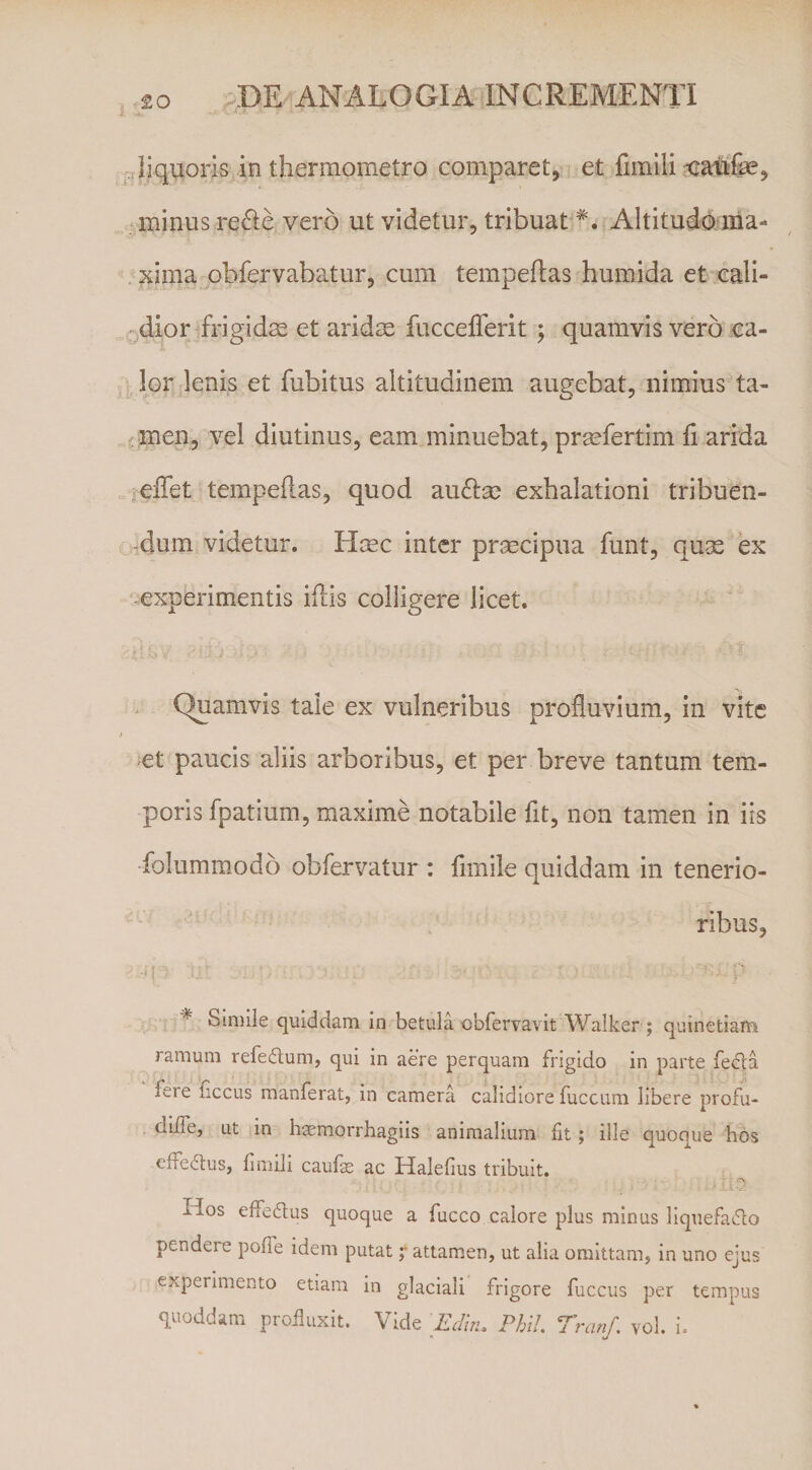 Pliquoris in thermometro comparet, et minus re6le vero ut videtur, tribuat *. Altitufenia- , xima obfervabatur, cum tempeflas huraida et call¬ idior frigidas et aridas fucceiTerit ; quamvis vero ca¬ lor lenis et fubitus altitudinem augebat, nimiusta- ^men, vel diutinus, eam minuebat, prasfertim ii arida relTet tempeilas, quod au^Ise exhalationi tribuen- &gt;Aum videtur. Haec inter pr;^cipua funt, quae ex -experimentis iflis colligere licet. , C^amvis tale ex vulneribus profluvium, in vite et paucis aliis arboribus, et per breve tantum tem¬ poris fpatium, maxime notabile fit, non tamen in iis folummodo obfervatur : fimile quiddam in tenerio¬ ribus, -f : ^ Siniiie quiddam in betula obrervavit W^alker ; quinetiam ramum refedum, qui in aere perquam frigido in parte fe6i:a fere ficcus manferat, in camera calidiore fuccum libere profu- diife, Lit in haemorrhagiis animalium fit; ille quoque hos effeilus, finiili caufe ac Halefius tribuit. Hos effedus quoque a fucco calore plus minus liquefacio pendere poffe idem putatattamen, ut alia omittam, in uno ejus experimento etiam in glaciali frigore fuccus per tempus quoddam profluxit. Vide 'Eclin, Phil, Tranf. vol. i.