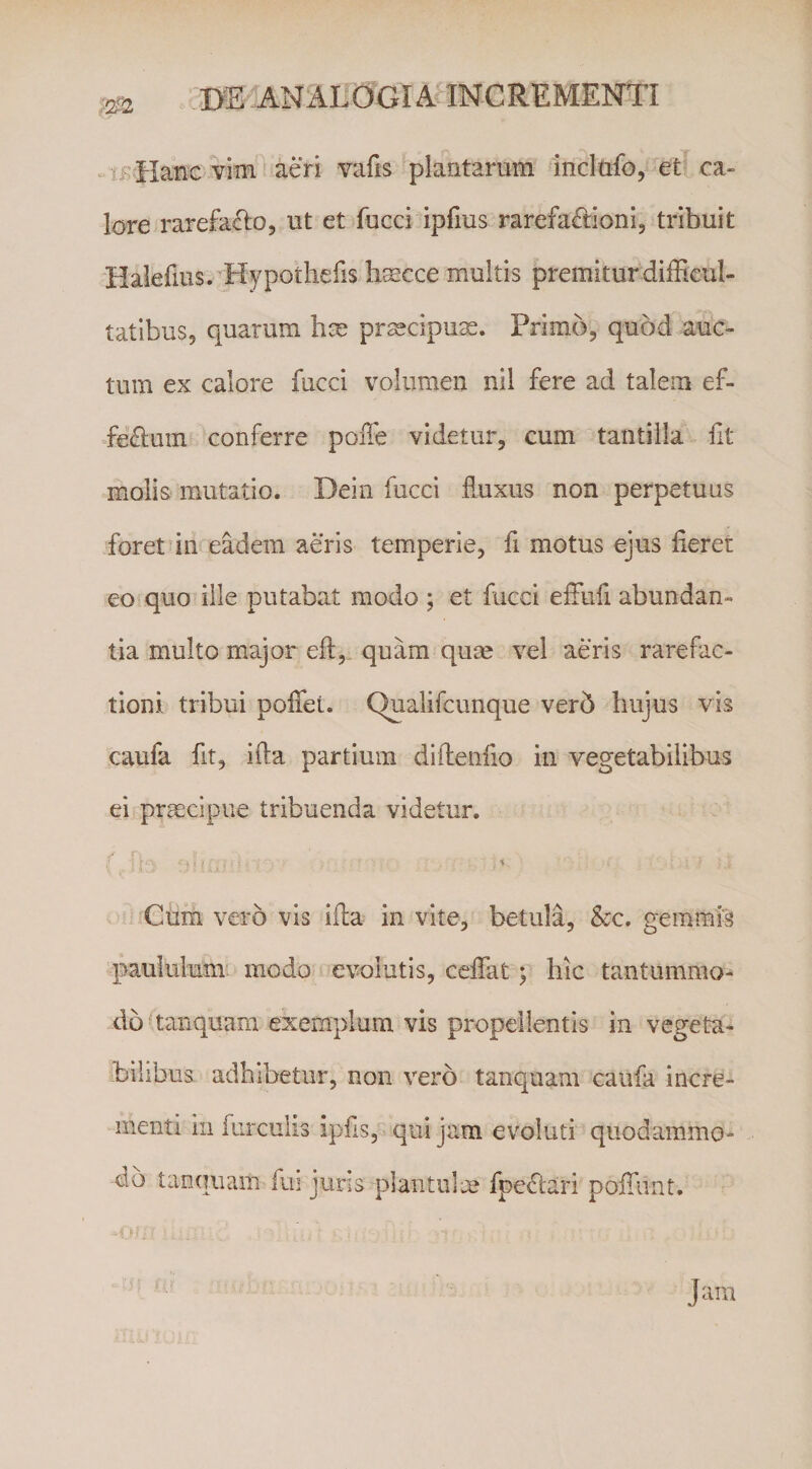 if Haixc vim aeri vafis plantarum incltifo, et ca¬ lore rarefacio, ut et fucci ipfius rarefafdoni, tribuit iialefius. Hypoihefis bsecce multis premiturdiiEcul- tatibus, quarum hx prxcipux. Primo, quod auc¬ tum ex calore fucci volumen nil fere ad talem ef- feflum conferre poiTe videtur, cum tantilla fit molis- mutatio. Dein fucci fluxus non perpetuus foret inreadem aeris temperie, fi motus ejus fieret eo quo ille putabat modo ; et fucci efFufi abundan¬ tia multo major eft,. quam qux vel aeris rarefac- tioni tribui poffet. C^alifcunque ver5 hujus vis caufa fit, ifta partium diilenfio in vegetabilibus ei prxcipue tribuenda videtur. % Cum vero vis ifia in vite, betula, Scc, gemmis paululumi modo evolutis, ceffat y hic tantummo¬ do (tanquam exemplum vis propellentis in vegeta¬ bilibus adbibetur, non vero tanquam caufa incre- -menti in furculis ipfis, qui jam evoluti quodammo¬ do tanquam fui juris plantulx fpeftari pofiiint. ■i . Jam