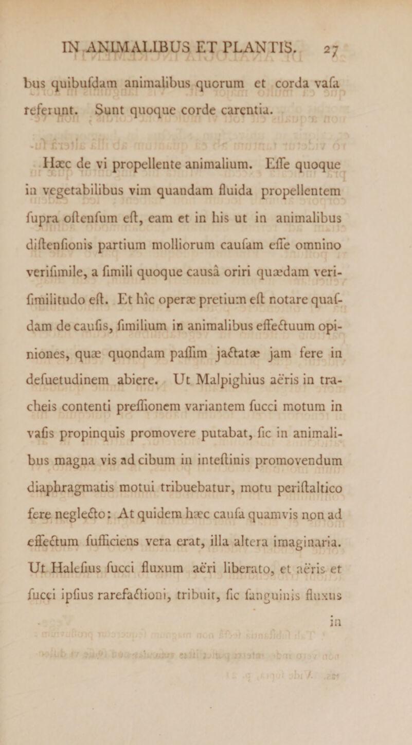 bus quibufdam animalibus quorum et corda vafa referunt. Sunt quoque corde carcntiu. fixc de vi propellente animalium. ElTe quoque in vegetabilibus vim quandam fluida propellentem fupra oflcnfum eft, eam et in his ut in animalibus diflenfionis partium molliorum caufain efTe omnino veriflmile, a fimili quoque causa oriri qusedam veri- fimilitudo eft. Et hic operae pretium eft notare quaf- dam de caufls, fimilium in animalibus efiefluum opi¬ niones, quae quondam paflim ja&lt;ftatae jam fere in defuetudinem abiere. Ut Malpighius aeris in tra¬ cheis contenti prelTioncm variantem fucci motura in vafis propinquis promovere putabat, fic in animali¬ bus magna vis ad cibum in inteftinis promovendum diaphragmatis motui tribuebatur, motu periftaltico fere negledlo: At quidem hiec caufa quamvis non ad eflfeclum fufliciens vera erat, illa altera imaginaria. Ut Halefius fucci fluxum acri liberato, ct aeris et fucci ipflus rarefacftioni, tribuit, fic fanguinis fluxus in