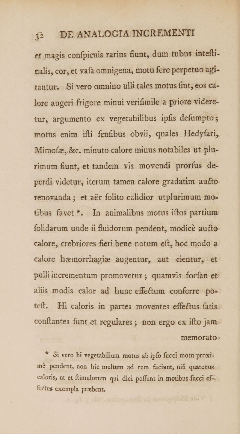 32 et magis confpicuis rarius fiunt, dum tubus intefti» naiis, cor, ct vafa omnigena, motu fere perpetuo agi¬ tantur. Si vero omnino ulli tales motus fint, eos ca¬ lore augeri frigore minui verifimile a priore videre¬ tur, argumento ex vegetabilibus ipfis defumpto 5 motus enim ifli fenfibus obvii, quales Hedyfari, Mimofae, &amp;c. minuto calore minus notabiles ut plu¬ rimum fiunt, et tandem vis movendi prorfus de¬ perdi videtur, iterum tamen calore gradatim au^fo renovanda ; et aer folito calidior utplurimum mo¬ tibus favet In animalibus motus iflos partium folidarum unde ii fluidorum pendent, modice au&lt;fla calore, crebriores fieri bene notum eft, hoc modo a calore haemorrhagise augentur, aut cientur, et pulli incrementum promovetur; quamvis forfan et' aliis modis calor ad hunc efFe&lt;fl:um conferre po- tefl. Hi caloris in partes moventes efleffus fatis, conflantes funt et regulares ; non ergo ex i flo jam*^ memorato =? * Si vero hi vegetabilium motus ab iplb fucci motu proxi¬ me pendent, non hic multum ad rem faciunt, nifi quatenus caloris, ut et flimulorum qui dici polTunt In motibus fucci ef- fe&lt;5tu» exempla prxbent.