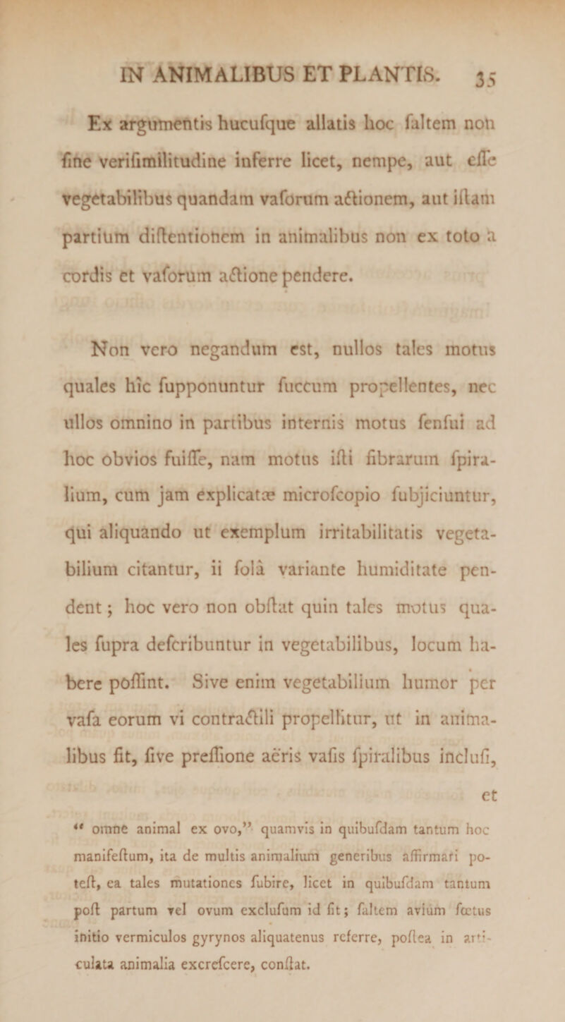 Ex arginnentis hucufque allatis hoc fultem noti fine verifimllitudine inferre licet, nempe, aut ellb vegetabilibus quandam vafonim aftionem, aut illam partium diflentioticm in animalibus non ex toto a cordis et vaforum a(Jlione pendere. Non vero negandum est, nullos tales motus quales hic fupponuntur fuccum propellentes, nec ullos omnino in partibus internis motus fenfui ad hoc obvios fuilTe, nam motus illi fibrarum fpira- lium, cum jam explicatce microfcopio fubjlciuntur, qui aliquando ut exemplum irritabilitatis vegeta¬ bilium citantur, ii fola variante humiditate pen¬ dent ; hoc vero non obllat quin tales motus qua¬ les fupra defcribuntur in vegetabilibus, locum ha- _ • berc pofiint. Sive enim vegetabilium humor per vafa eorum vi contra&lt;fllli propellitur, ut in anima¬ libus fit, five prelTione aeris vafis fpiralibus inclufi, et ** omtie animal ex ovo,** quamvis in quibufdam tantum hoc manifeftum, ita de multis animalium generibus affirmati po- tefl, ea tales mutationes fubire, licet in quibufdam tantum poli partum vel ovum exclufum id fit; faltem avium fcctus initio vermiculos gyrynos aliquatenus referre, poflea in arti* culau animalia excrefeere, confiat.