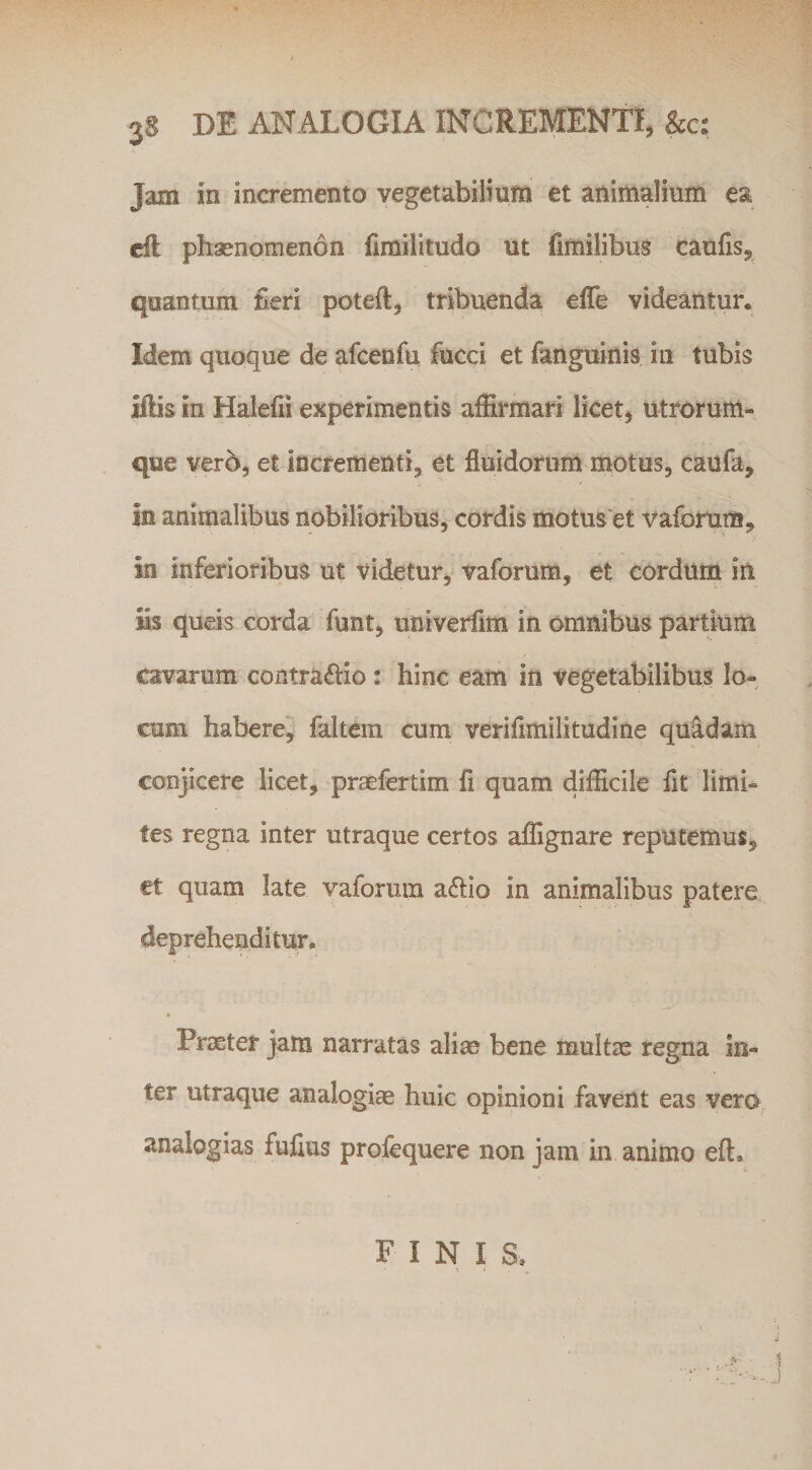 Jam in incremento vegetabilium et animalium ea cfl phaenomenon fimilitudo ut fimilibus caulis, quantum neri poteft, tribuenda effe videantur. Idem quoque de afcenfu fucci et fanguinis in tubis Hlis in Halefii experimentis affirmari licet, utrorum¬ que vero, et incrementi, et fluidorum motus, caufa, in animalibus nobilioribus, cordis motuset vaforum, in inferioribus ut videtur, vaforum, et cordum in iis queis corda funt, univerflm in omnibus partium cavarum contraibo: hinc eam in vegetabilibus lo¬ cum haberei faltem cum veriflmilitudine quadam conjicere licet, praefertim fl quam difficile fit limi¬ tes regna inter utraque certos affignare reputemus, et quam late vaforum afiio in animalibus patere deprehenditur. Praeter jam narratas alirn bene multae regna in¬ ter utraque analogim huic opinioni favent eas vero analogias fufius profequere non jam in animo eft. FINIS.