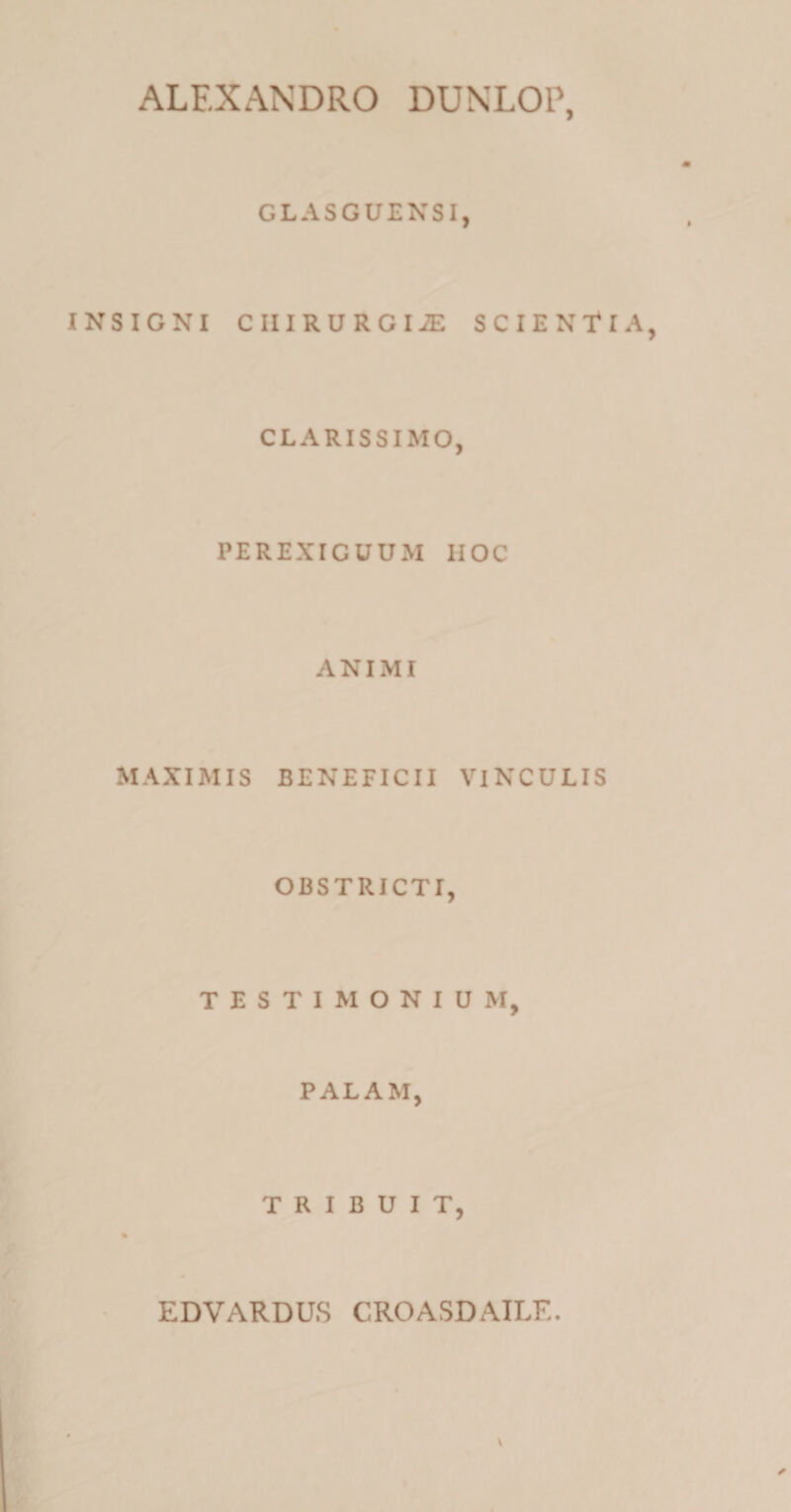 ALEXANDRO DUNLOP, GLASGUENSI, INSIGNI CIIIRURGIiE SCIENTIA CLARISSIMO, PEREXIGUUM HOC ANIMI MAXIMIS BENEFICII VINCULIS OBSTRICTI, TESTIMONIUM, PALAM, TRIBUIT, % EDVARDUS CROASDAILF..