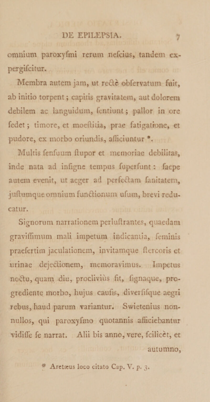 omnium paroxyfmi rerum nefcius, tandem ex- pergifcitur. Membra autem jam, ut recte obfervatum fuit, ab initio torpent; capitis gravitatem, aut dolorem debilem ac languidum, fentiunt; pallor in ore fedet; timore, et moeftitia, prae fatigatione, et pudore, ex morbo oriundis, alliciuntur #. Multis fenfuum llupor et memoriae debilitas, inde nata ad infigne tempus fuperfunt : faepe autem evenit, ut aeger ad perfeclam fanitatem, juftutnque omnium fun&amp;ionum ufum, brevi redu¬ catur. Signorum narrationem perluflrantes, quaedam gravilTimum mali impetum indicantia, feminis praefertim jaculationem, invitamque flercoris et urinae dejeclionem, memoravimus. Impetus no&amp;u, quam diu, proclivius fit, fignaque, pre- grediente morbo, hujus caufis, diverlifque aegri rebus, haud parum variantur. Swietcnius non¬ nullos, qui paroxyfmo quotannis alliciebantur vidille fe narrat. Alii bis anno, vere, fcilicet, et autumno. * Arctacus loco citato Cap. V. p. 3.