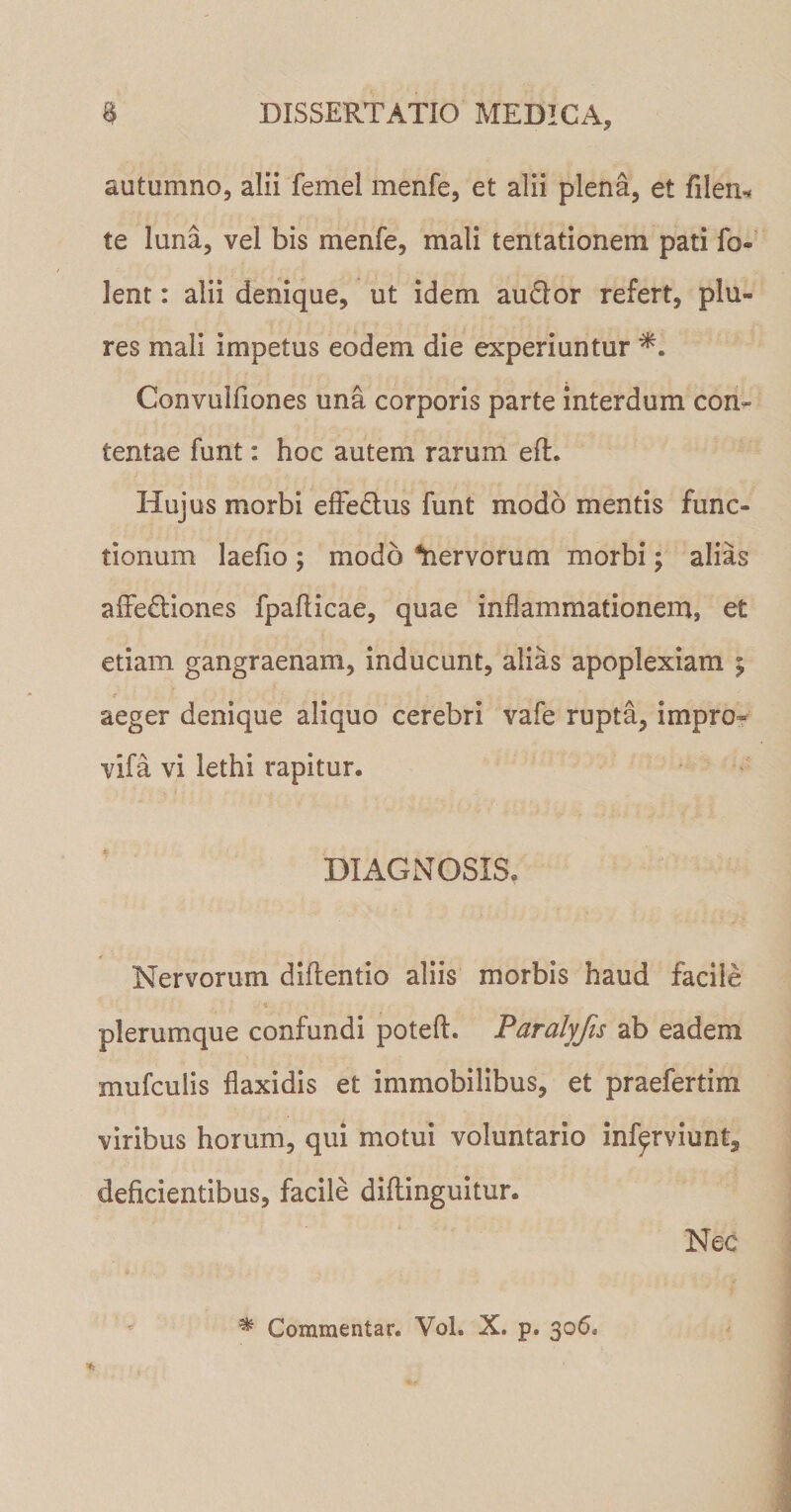 autumno, alii femel menfe, et alii plena, et filen* te luna, vel bis menfe, mali tentationem pati fo- lent: alii denique, ut idem au£lor refert, plu- res mali impetus eodem die experiuntur Convulfiones una corporis parte interdum con» tentae funt: hoc autem rarum eft. Hujus morbi effedlus funt modo mentis func¬ tionum laefio ; modo fervorum morbi; alias affeddones fpaflicae, quae inflammationem, et etiam gangraenam, inducunt, alias apoplexiam ; aeger denique aliquo cerebri vafe rupta, impro- vifa vi lethi rapitur. DIAGNOSIS, Nervorum didendo aliis morbis haud facile plerumque confundi potefl. Paralyjis ab eadem mufculis flaxidis et immobilibus, et praefertim viribus horum, qui motui voluntario inf^rviunt, deficientibus, facile diflinguitur. Nec