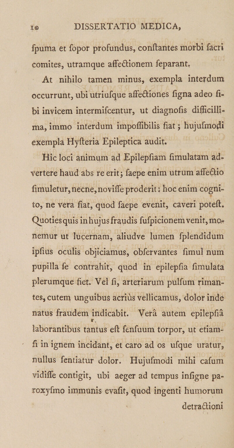 fpuma et fopor profundus, conflantes morbi facri comites, utramque affedionem feparant. At nihilo tamen minus, exempla interdum occurrunt, ubi utriufque affediones figna adeo fi- bi invicem mtermifcentur, ut diagnofis difficilli¬ ma, imrno interdum impoffibilis fiat; hujufmodi exempla Hyfteria Epileptica audit. Hic loci animum ad Epilepfiam fimulatam ad¬ vertere haud abs re erit; faepe enim utrum affedio flmuletur, necne, noviffe proderit: hoc enim cogni¬ to, ne vera fiat, quod faepe evenit, caveri potefl. Quoties quis in hujus fraudis fufpicionem venit, ma¬ nemur ut lucernam, aliudve lumen fplendidum spfms oculis objiciamus, obfervantes fimul num pupilla fe contrahit, quod in epilepfia iimulata plerumque fiet. Vel fi, arteriarum pulfum riman¬ tes, cutem unguibus acrius vellicamus, dolor inde natus fraudem indicabit. Vera autem epilepfia r, laborantibus tantus efl fenfuum torpor, ut etiam- ' fi in ignem incidant, et caro ad os ufque uratur, nullus fentiatur dolor. Hujufmodi mihi cafum vidiffe contigit, ubi aeger ad tempus infigne pa» roxyfmo immunis evafit, quod ingenti humorum detradioni