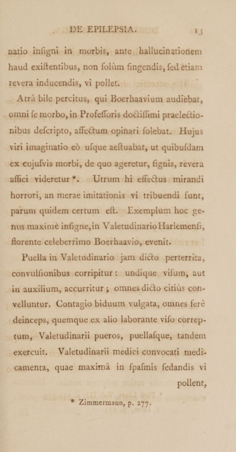 4 *3 natio infigni in morbis, ante hallucinationem haud exillentibus, non folum fingendis, fed etiam revera inducendis, vi pollet. Atra bile percitus, qui Boerhaavium audiebat, omni fe morbo, in Profeflforis docbiflimi praelectio¬ nibus deferipto, affedlum opinari folebat. Hujus viri imaginatio eo ufque aeftuabat, ut quibufdam ex cujufvis morbi, de quo ageretur, fignis, revera aflici videretur *. Utrum hi efteclus mirandi horrori, an merae imitationis vi tribuendi funt, parum quidem certum ell. Exemplum hoc ge¬ nus maxime infigne,in ValetudinarioHarlemenfi, florente celeberrimo Boerhaavio, evenit. Puella in Valetudinario jam dicio perterrita, convulfionibus corripitur: undique vifuin, aut in auxilium, accurritur ; omnes dicio citius con¬ velluntur. Contagio biduum vulgata, omnes fere deinceps, quemque ex alio laborante vifo correp¬ tum, Valetudinarii pueros, puellafque, tandem exercuit. Valetudinarii medici convocati medi¬ camenta, quae maxima in fpafmis fedandis vi pollent, * Zimmermann, p. 277.