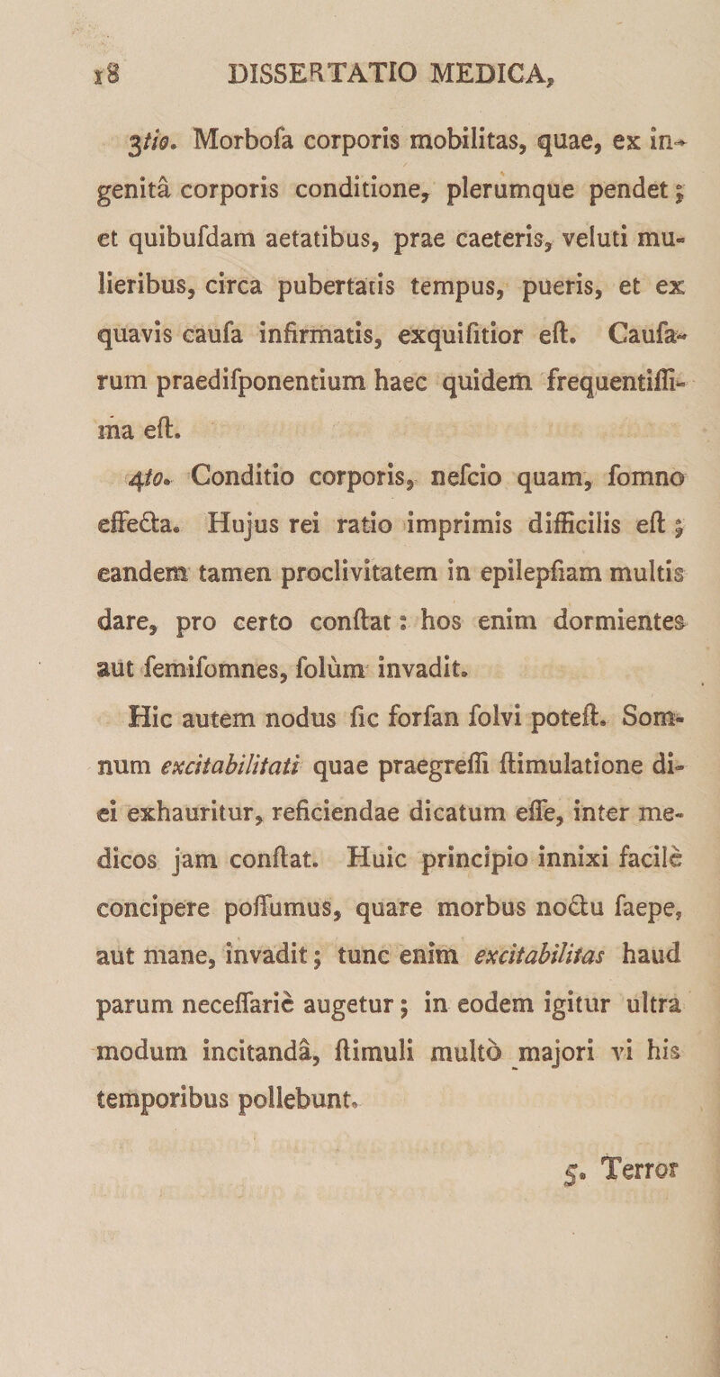 3tio. Morbofa corporis mobilitas, quae, ex in~ genita corporis conditione, plerumque pendet j et quibufdam aetatibus, prae caeteris, veluti mu¬ lieribus, circa pubertatis tempus, pueris, et ex quavis caufa infirmatis, exquifitior eft. Caufa« rum praedifponentium haec quidem frequentifli- ma eft. 4to. Conditio corporis, nefcio quam, fomno effe&amp;a® Hujus rei ratio imprimis difficilis eft eandem tamen proclivitatem in epilepfiam multis dare, pro certo conftat: hos enim dormientes aut femifomnes, folura invadit. Hic autem nodus fic forfan folvi poteft. Som¬ num excitabilitati quae praegreffi ftimulatione di¬ ei exhauritur, reficiendae dicatum effe, inter me¬ dicos jam conftat. Huic principio innixi facile concipere poftiimus, quare morbus no£tu faepe* aut mane, invadit; tunc enim excitabilitas haud parum neceflarie augetur; in eodem igitur ultra modum incitanda, ftimuli multo majori vi his temporibus pollebunt 5« Terror