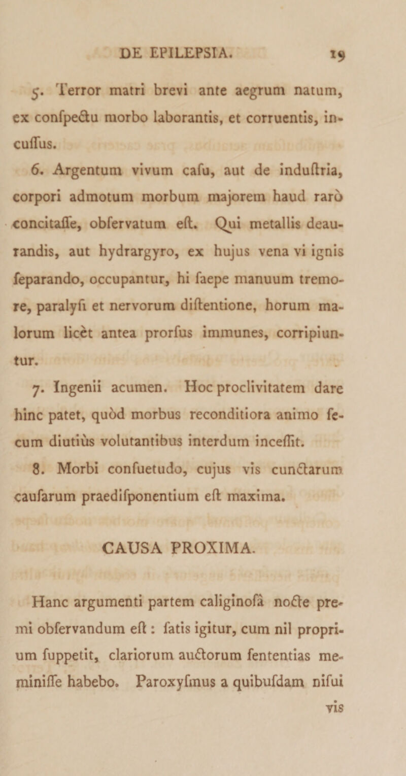 *9 5. Terror matri brevi ante aegrum natum, ex confpedu morbo laborantis, et corruentis, in- cuffus. 6. Argentum vivum cafu, aut de induftria, corpori admotum morbum majorem haud raro concitafie, obfervatum eft. Qui metallis deau- Tandis, aut hydrargyro, ex hujus vena vi ignis feparando, occupantur, hi faepe manuum tremo¬ re, paralyfi et nervorum diftentione, horum ma¬ lorum licet antea prorfus immunes, corripiun¬ tur. 7. Ingenii acumen. Hoc proclivitatem dare hinc patet, quod morbus reconditiora animo fe¬ cum diutius volutantibus interdum inceflit. 8. Morbi confuetudo, cujus vis eundarum caufarum praedifponentium eft maxima. CAUSA PROXIMA. Hanc argumenti partem caliginofa node pre¬ mi obfervandum eft : fatis igitur, cum nil propri¬ um fuppetit, clariorum audorum fententias me- minifle habebo. Paroxyfmus a quibufdam nifui vis